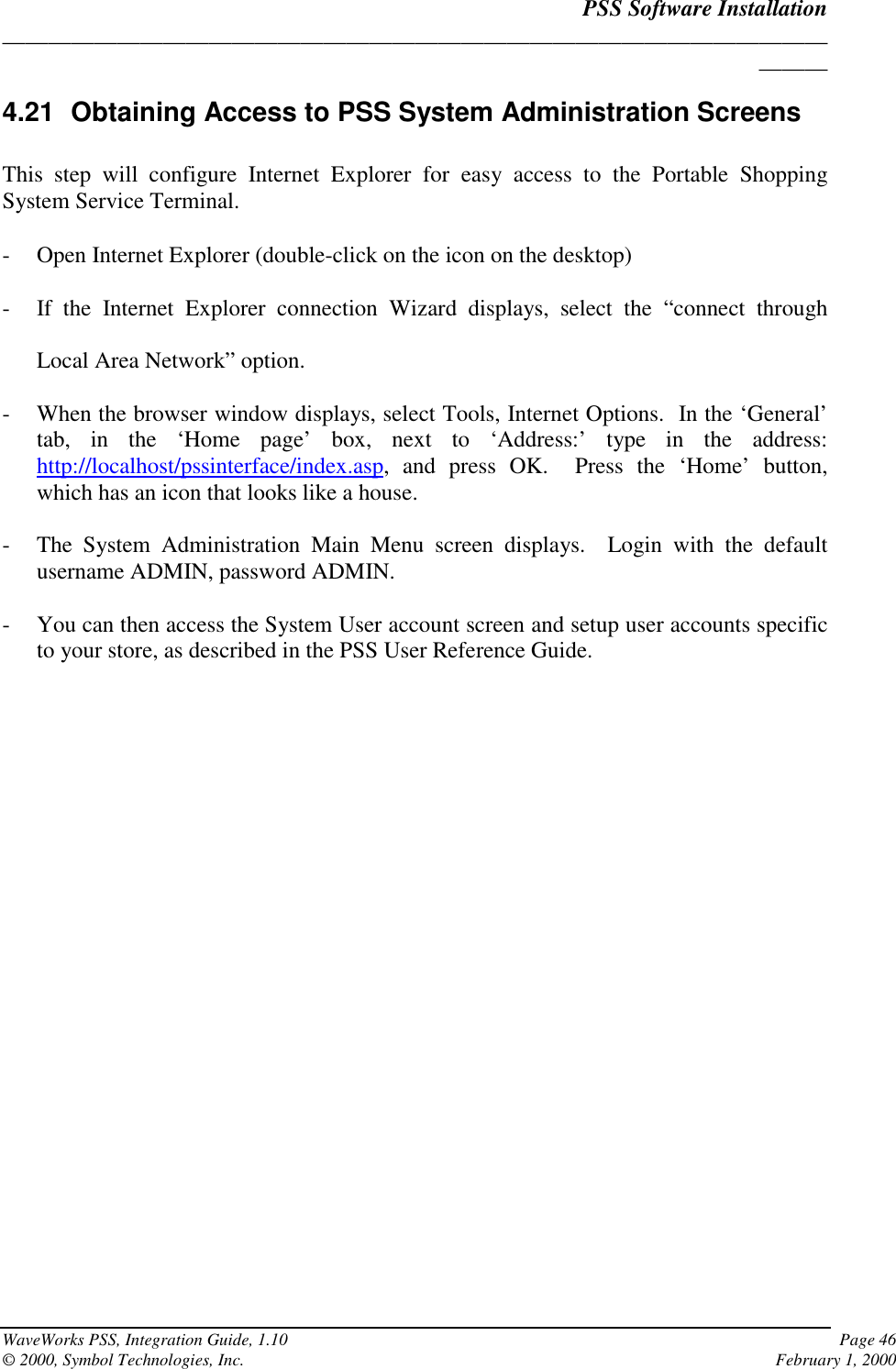 PSS Software Installation______________________________________________________________________________WaveWorks PSS, Integration Guide, 1.10 Page 46© 2000, Symbol Technologies, Inc. February 1, 20004.21  Obtaining Access to PSS System Administration ScreensThis step will configure Internet Explorer for easy access to the Portable ShoppingSystem Service Terminal.- Open Internet Explorer (double-click on the icon on the desktop)- If the Internet Explorer connection Wizard displays, select the “connect throughLocal Area Network” option.- When the browser window displays, select Tools, Internet Options.  In the ‘General’tab, in the ‘Home page’ box, next to ‘Address:’ type in the address:http://localhost/pssinterface/index.asp, and press OK.  Press the ‘Home’ button,which has an icon that looks like a house.- The System Administration Main Menu screen displays.  Login with the defaultusername ADMIN, password ADMIN.- You can then access the System User account screen and setup user accounts specificto your store, as described in the PSS User Reference Guide.