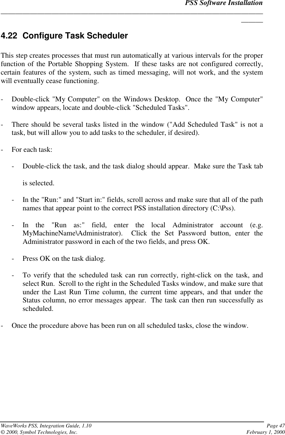 PSS Software Installation______________________________________________________________________________WaveWorks PSS, Integration Guide, 1.10 Page 47© 2000, Symbol Technologies, Inc. February 1, 20004.22 Configure Task SchedulerThis step creates processes that must run automatically at various intervals for the properfunction of the Portable Shopping System.  If these tasks are not configured correctly,certain features of the system, such as timed messaging, will not work, and the systemwill eventually cease functioning.- Double-click &quot;My Computer&quot; on the Windows Desktop.  Once the &quot;My Computer&quot;window appears, locate and double-click &quot;Scheduled Tasks&quot;.- There should be several tasks listed in the window (&quot;Add Scheduled Task&quot; is not atask, but will allow you to add tasks to the scheduler, if desired).- For each task:- Double-click the task, and the task dialog should appear.  Make sure the Task tabis selected.- In the &quot;Run:&quot; and &quot;Start in:&quot; fields, scroll across and make sure that all of the pathnames that appear point to the correct PSS installation directory (C:\Pss).- In the &quot;Run as:&quot; field, enter the local Administrator account (e.g.MyMachineName\Administrator).  Click the Set Password button, enter theAdministrator password in each of the two fields, and press OK.- Press OK on the task dialog.- To verify that the scheduled task can run correctly, right-click on the task, andselect Run.  Scroll to the right in the Scheduled Tasks window, and make sure thatunder the Last Run Time column, the current time appears, and that under theStatus column, no error messages appear.  The task can then run successfully asscheduled.- Once the procedure above has been run on all scheduled tasks, close the window.