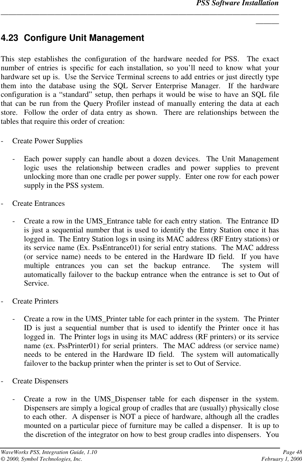 PSS Software Installation______________________________________________________________________________WaveWorks PSS, Integration Guide, 1.10 Page 48© 2000, Symbol Technologies, Inc. February 1, 20004.23 Configure Unit ManagementThis step establishes the configuration of the hardware needed for PSS.  The exactnumber of entries is specific for each installation, so you’ll need to know what yourhardware set up is.  Use the Service Terminal screens to add entries or just directly typethem into the database using the SQL Server Enterprise Manager.  If the hardwareconfiguration is a “standard” setup, then perhaps it would be wise to have an SQL filethat can be run from the Query Profiler instead of manually entering the data at eachstore.  Follow the order of data entry as shown.  There are relationships between thetables that require this order of creation:- Create Power Supplies- Each power supply can handle about a dozen devices.  The Unit Managementlogic uses the relationship between cradles and power supplies to preventunlocking more than one cradle per power supply.  Enter one row for each powersupply in the PSS system.- Create Entrances- Create a row in the UMS_Entrance table for each entry station.  The Entrance IDis just a sequential number that is used to identify the Entry Station once it haslogged in.  The Entry Station logs in using its MAC address (RF Entry stations) orits service name (Ex. PssEntrance01) for serial entry stations.  The MAC address(or service name) needs to be entered in the Hardware ID field.  If you havemultiple entrances you can set the backup entrance.  The system willautomatically failover to the backup entrance when the entrance is set to Out ofService.- Create Printers- Create a row in the UMS_Printer table for each printer in the system.  The PrinterID is just a sequential number that is used to identify the Printer once it haslogged in.  The Printer logs in using its MAC address (RF printers) or its servicename (ex. PssPrinter01) for serial printers.  The MAC address (or service name)needs to be entered in the Hardware ID field.  The system will automaticallyfailover to the backup printer when the printer is set to Out of Service.- Create Dispensers- Create a row in the UMS_Dispenser table for each dispenser in the system.Dispensers are simply a logical group of cradles that are (usually) physically closeto each other.  A dispenser is NOT a piece of hardware, although all the cradlesmounted on a particular piece of furniture may be called a dispenser.  It is up tothe discretion of the integrator on how to best group cradles into dispensers.  You