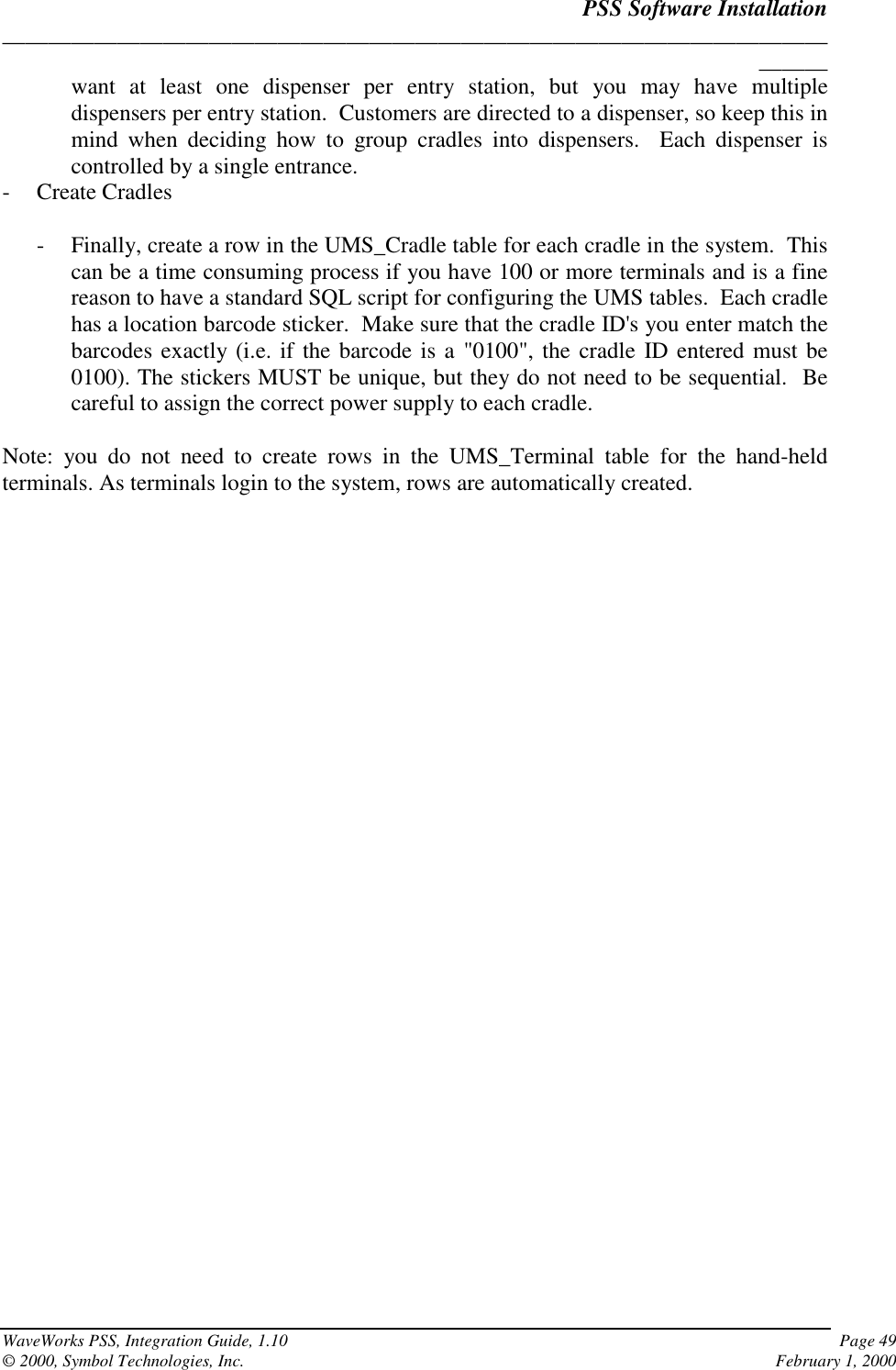 PSS Software Installation______________________________________________________________________________WaveWorks PSS, Integration Guide, 1.10 Page 49© 2000, Symbol Technologies, Inc. February 1, 2000want at least one dispenser per entry station, but you may have multipledispensers per entry station.  Customers are directed to a dispenser, so keep this inmind when deciding how to group cradles into dispensers.  Each dispenser iscontrolled by a single entrance.- Create Cradles- Finally, create a row in the UMS_Cradle table for each cradle in the system.  Thiscan be a time consuming process if you have 100 or more terminals and is a finereason to have a standard SQL script for configuring the UMS tables.  Each cradlehas a location barcode sticker.  Make sure that the cradle ID&apos;s you enter match thebarcodes exactly (i.e. if the barcode is a &quot;0100&quot;, the cradle ID entered must be0100). The stickers MUST be unique, but they do not need to be sequential.  Becareful to assign the correct power supply to each cradle.Note: you do not need to create rows in the UMS_Terminal table for the hand-heldterminals. As terminals login to the system, rows are automatically created.