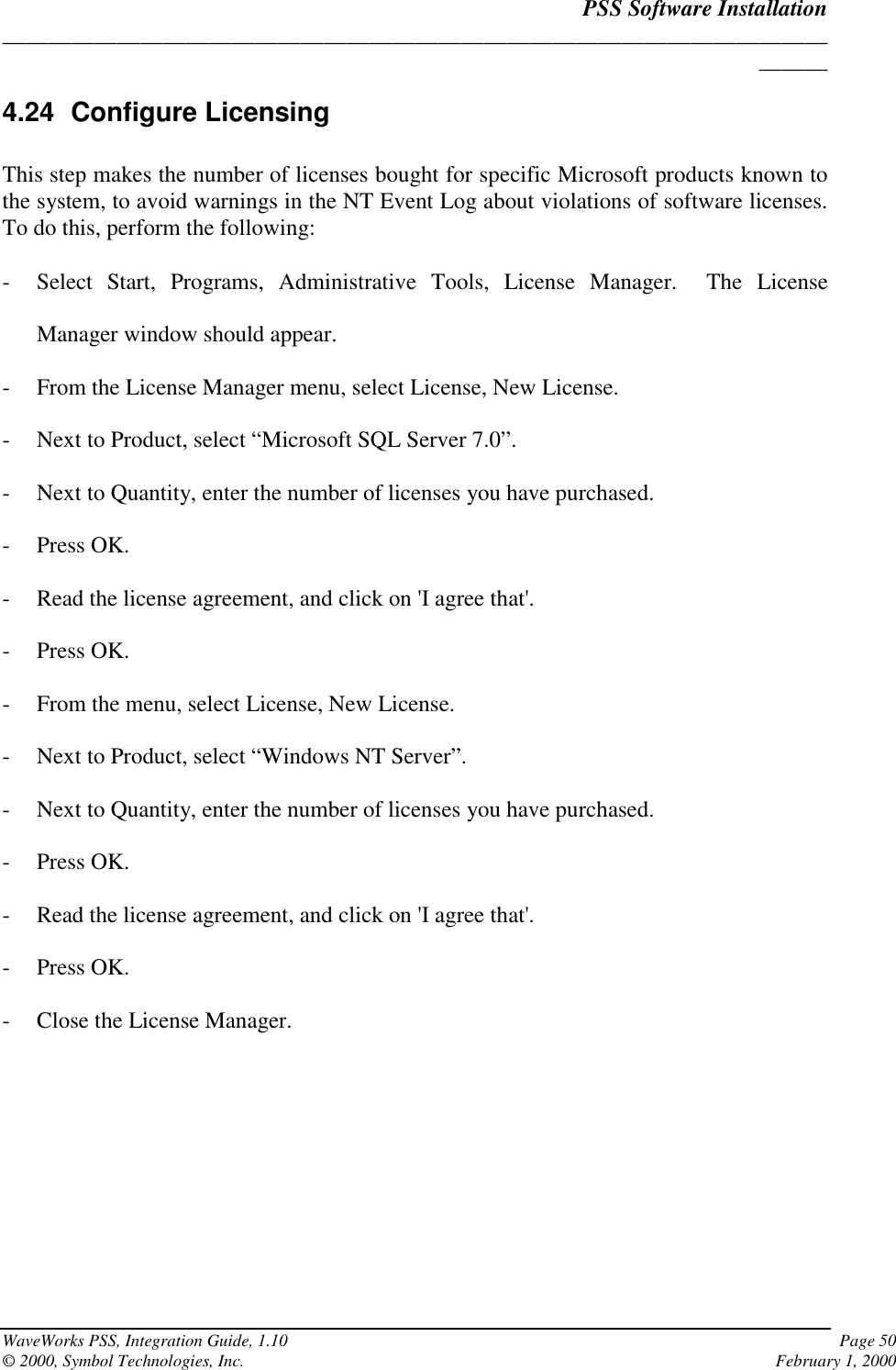 PSS Software Installation______________________________________________________________________________WaveWorks PSS, Integration Guide, 1.10 Page 50© 2000, Symbol Technologies, Inc. February 1, 20004.24 Configure LicensingThis step makes the number of licenses bought for specific Microsoft products known tothe system, to avoid warnings in the NT Event Log about violations of software licenses.To do this, perform the following:- Select Start, Programs, Administrative Tools, License Manager.  The LicenseManager window should appear.- From the License Manager menu, select License, New License.- Next to Product, select “Microsoft SQL Server 7.0”.- Next to Quantity, enter the number of licenses you have purchased.- Press OK.- Read the license agreement, and click on &apos;I agree that&apos;.- Press OK.- From the menu, select License, New License.- Next to Product, select “Windows NT Server”.- Next to Quantity, enter the number of licenses you have purchased.- Press OK.- Read the license agreement, and click on &apos;I agree that&apos;.- Press OK.- Close the License Manager.