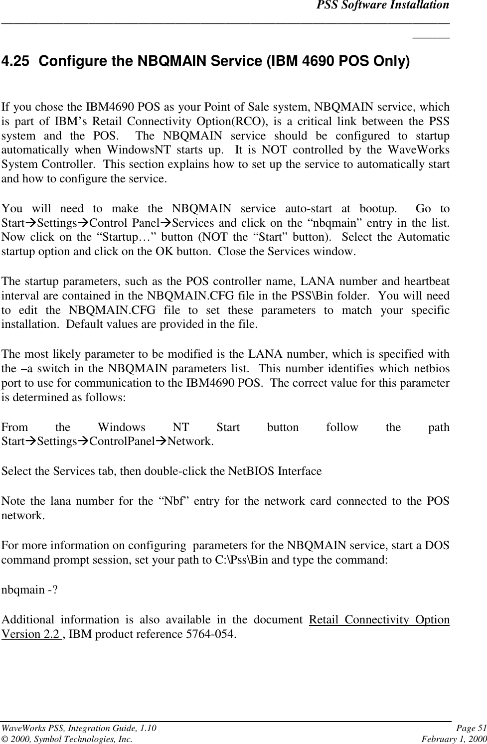 PSS Software Installation______________________________________________________________________________WaveWorks PSS, Integration Guide, 1.10 Page 51© 2000, Symbol Technologies, Inc. February 1, 20004.25  Configure the NBQMAIN Service (IBM 4690 POS Only)If you chose the IBM4690 POS as your Point of Sale system, NBQMAIN service, whichis part of IBM’s Retail Connectivity Option(RCO), is a critical link between the PSSsystem and the POS.  The NBQMAIN service should be configured to startupautomatically when WindowsNT starts up.  It is NOT controlled by the WaveWorksSystem Controller.  This section explains how to set up the service to automatically startand how to configure the service.You will need to make the NBQMAIN service auto-start at bootup.  Go toStartSettingsControl PanelServices and click on the “nbqmain” entry in the list.Now click on the “Startup…” button (NOT the “Start” button).  Select the Automaticstartup option and click on the OK button.  Close the Services window.The startup parameters, such as the POS controller name, LANA number and heartbeatinterval are contained in the NBQMAIN.CFG file in the PSS\Bin folder.  You will needto edit the NBQMAIN.CFG file to set these parameters to match your specificinstallation.  Default values are provided in the file.The most likely parameter to be modified is the LANA number, which is specified withthe –a switch in the NBQMAIN parameters list.  This number identifies which netbiosport to use for communication to the IBM4690 POS.  The correct value for this parameteris determined as follows:From the Windows NT Start button follow the pathStartSettingsControlPanelNetwork.Select the Services tab, then double-click the NetBIOS InterfaceNote the lana number for the “Nbf” entry for the network card connected to the POSnetwork.For more information on configuring  parameters for the NBQMAIN service, start a DOScommand prompt session, set your path to C:\Pss\Bin and type the command:nbqmain -?Additional information is also available in the document Retail Connectivity OptionVersion 2.2 , IBM product reference 5764-054.