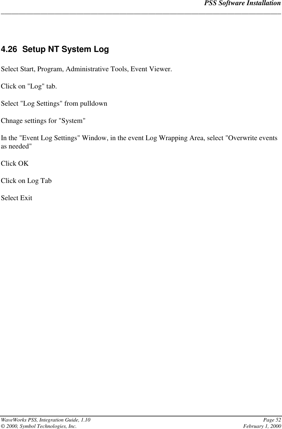 PSS Software Installation______________________________________________________________________________WaveWorks PSS, Integration Guide, 1.10 Page 52© 2000, Symbol Technologies, Inc. February 1, 20004.26  Setup NT System LogSelect Start, Program, Administrative Tools, Event Viewer.Click on &quot;Log&quot; tab.Select &quot;Log Settings&quot; from pulldownChnage settings for &quot;System&quot;In the &quot;Event Log Settings&quot; Window, in the event Log Wrapping Area, select &quot;Overwrite eventsas needed&quot;Click OKClick on Log TabSelect Exit