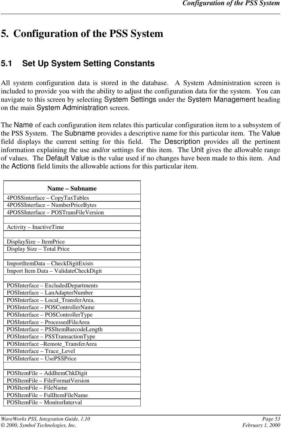 Configuration of the PSS System______________________________________________________________________________WaveWorks PSS, Integration Guide, 1.10 Page 53© 2000, Symbol Technologies, Inc. February 1, 20005. Configuration of the PSS System5.1  Set Up System Setting ConstantsAll system configuration data is stored in the database.  A System Administration screen isincluded to provide you with the ability to adjust the configuration data for the system.  You cannavigate to this screen by selecting System Settings under the System Management headingon the main System Administration screen.The Name of each configuration item relates this particular configuration item to a subsystem ofthe PSS System.  The Subname provides a descriptive name for this particular item.  The Valuefield displays the current setting for this field.  The Description  provides all the pertinentinformation explaining the use and/or settings for this item.  The Unit gives the allowable rangeof values.  The Default Value is the value used if no changes have been made to this item.  Andthe Actions field limits the allowable actions for this particular item.Name – Subname4POSSinterface – CopyTaxTables4POSSInterface – NumberPriceBytes4POSSInterface – POSTransFileVersionActivity – InactiveTimeDisplaySize – ItemPriceDisplay Size – Total PriceImportItemData – CheckDigitExistsImport Item Data – ValidateCheckDigitPOSInterface – ExcludedDepartmentsPOSInterface – LanAdapterNumberPOSInterface – Local_TransferArea.POSInterface – POSControllerNamePOSInterface – POSControllerTypePOSInterface – ProcessedFileAreaPOSInterface – PSSItemBarcodeLengthPOSInterface – PSSTransactionTypePOSInterface –Remote_TransferAreaPOSInterface – Trace_LevelPOSInterface – UsePSSPricePOSItemFile – AddItemChkDigitPOSItemFile – FileFormatVersionPOSItemFile – FileNamePOSItemFile – FullItemFileNamePOSItemFile – MonitorInterval