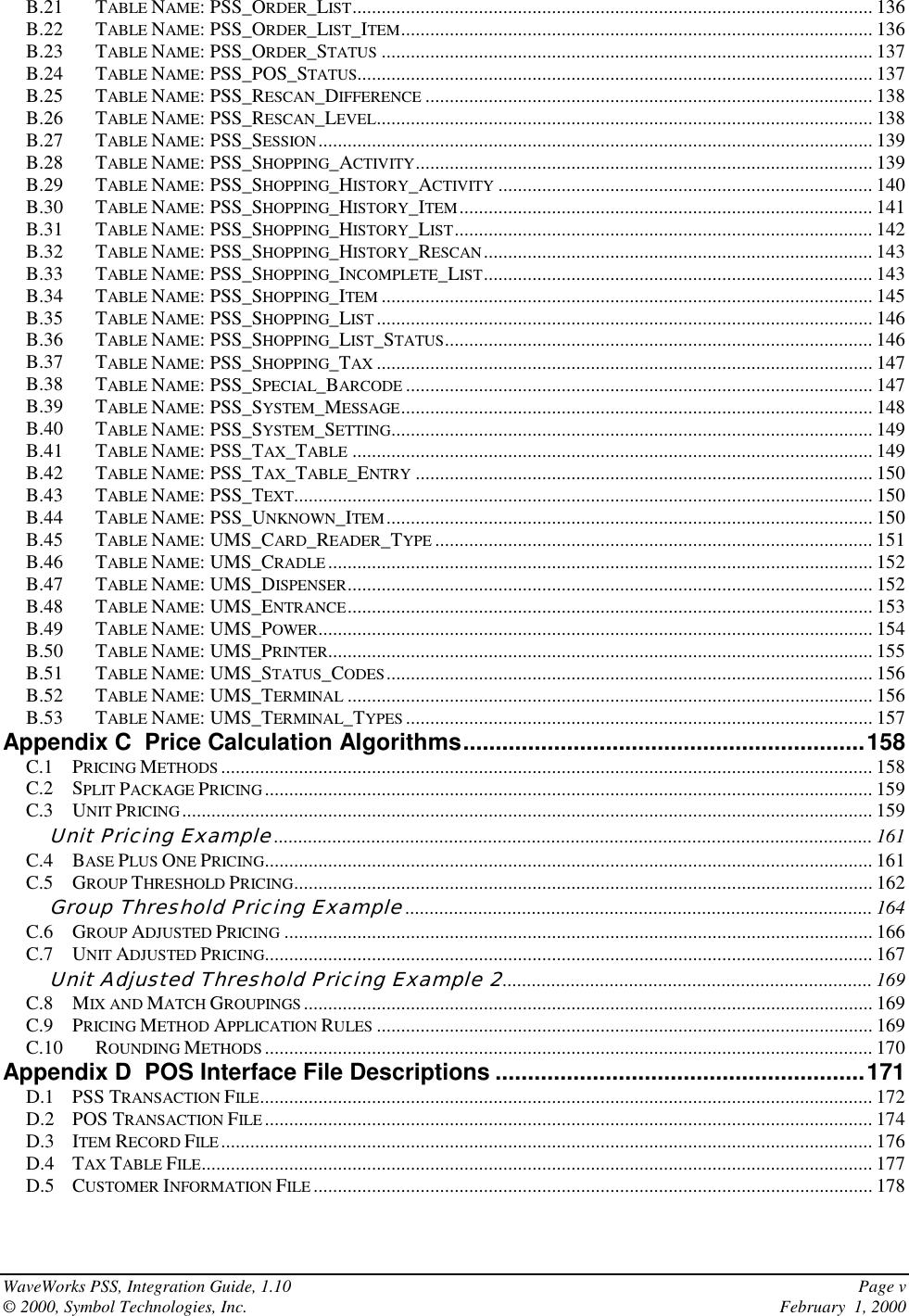 WaveWorks PSS, Integration Guide, 1.10 Page v© 2000, Symbol Technologies, Inc. February  1, 2000B.21 TABLE NAME: PSS_ORDER_LIST........................................................................................................... 136B.22 TABLE NAME: PSS_ORDER_LIST_ITEM................................................................................................. 136B.23 TABLE NAME: PSS_ORDER_STATUS ..................................................................................................... 137B.24 TABLE NAME: PSS_POS_STATUS.......................................................................................................... 137B.25 TABLE NAME: PSS_RESCAN_DIFFERENCE ............................................................................................ 138B.26 TABLE NAME: PSS_RESCAN_LEVEL...................................................................................................... 138B.27 TABLE NAME: PSS_SESSION.................................................................................................................. 139B.28 TABLE NAME: PSS_SHOPPING_ACTIVITY.............................................................................................. 139B.29 TABLE NAME: PSS_SHOPPING_HISTORY_ACTIVITY ............................................................................. 140B.30 TABLE NAME: PSS_SHOPPING_HISTORY_ITEM ..................................................................................... 141B.31 TABLE NAME: PSS_SHOPPING_HISTORY_LIST...................................................................................... 142B.32 TABLE NAME: PSS_SHOPPING_HISTORY_RESCAN................................................................................ 143B.33 TABLE NAME: PSS_SHOPPING_INCOMPLETE_LIST................................................................................ 143B.34 TABLE NAME: PSS_SHOPPING_ITEM ..................................................................................................... 145B.35 TABLE NAME: PSS_SHOPPING_LIST ...................................................................................................... 146B.36 TABLE NAME: PSS_SHOPPING_LIST_STATUS........................................................................................ 146B.37 TABLE NAME: PSS_SHOPPING_TAX ...................................................................................................... 147B.38 TABLE NAME: PSS_SPECIAL_BARCODE ................................................................................................ 147B.39 TABLE NAME: PSS_SYSTEM_MESSAGE................................................................................................. 148B.40 TABLE NAME: PSS_SYSTEM_SETTING................................................................................................... 149B.41 TABLE NAME: PSS_TAX_TABLE ........................................................................................................... 149B.42 TABLE NAME: PSS_TAX_TABLE_ENTRY .............................................................................................. 150B.43 TABLE NAME: PSS_TEXT....................................................................................................................... 150B.44 TABLE NAME: PSS_UNKNOWN_ITEM.................................................................................................... 150B.45 TABLE NAME: UMS_CARD_READER_TYPE .......................................................................................... 151B.46 TABLE NAME: UMS_CRADLE................................................................................................................ 152B.47 TABLE NAME: UMS_DISPENSER............................................................................................................ 152B.48 TABLE NAME: UMS_ENTRANCE............................................................................................................ 153B.49 TABLE NAME: UMS_POWER.................................................................................................................. 154B.50 TABLE NAME: UMS_PRINTER................................................................................................................ 155B.51 TABLE NAME: UMS_STATUS_CODES.................................................................................................... 156B.52 TABLE NAME: UMS_TERMINAL ............................................................................................................ 156B.53 TABLE NAME: UMS_TERMINAL_TYPES ................................................................................................ 157Appendix C  Price Calculation Algorithms..............................................................158C.1 PRICING METHODS ...................................................................................................................................... 158C.2 SPLIT PACKAGE PRICING............................................................................................................................. 159C.3 UNIT PRICING.............................................................................................................................................. 159Unit Pricing Example........................................................................................................................... 161C.4 BASE PLUS ONE PRICING............................................................................................................................. 161C.5 GROUP THRESHOLD PRICING....................................................................................................................... 162Group Threshold Pricing Example................................................................................................ 164C.6 GROUP ADJUSTED PRICING ......................................................................................................................... 166C.7 UNIT ADJUSTED PRICING............................................................................................................................. 167Unit Adjusted Threshold Pricing Example 2............................................................................ 169C.8 MIX AND MATCH GROUPINGS ..................................................................................................................... 169C.9 PRICING METHOD APPLICATION RULES ...................................................................................................... 169C.10 ROUNDING METHODS ............................................................................................................................. 170Appendix D  POS Interface File Descriptions .........................................................171D.1 PSS TRANSACTION FILE.............................................................................................................................. 172D.2 POS TRANSACTION FILE ............................................................................................................................. 174D.3 ITEM RECORD FILE ...................................................................................................................................... 176D.4 TAX TABLE FILE.......................................................................................................................................... 177D.5 CUSTOMER INFORMATION FILE ................................................................................................................... 178