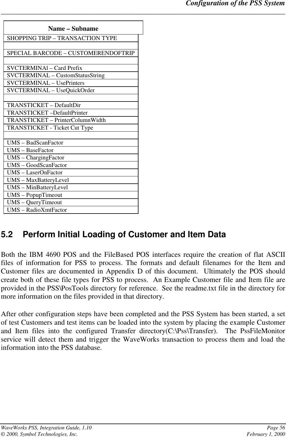 Configuration of the PSS System______________________________________________________________________________WaveWorks PSS, Integration Guide, 1.10 Page 56© 2000, Symbol Technologies, Inc. February 1, 2000Name – SubnameSHOPPING TRIP – TRANSACTION TYPESPECIAL BARCODE – CUSTOMERENDOFTRIPSVCTERMINAl – Card PrefixSVCTERMINAL – CustomStatusStringSVCTERMINAL – UsePrintersSVCTERMINAL – UseQuickOrderTRANSTICKET – DefaultDirTRANSTICKET –DefaultPrinterTRANSTICKET – PrinterColumnWidthTRANSTICKET - Ticket Cut TypeUMS – BadScanFactorUMS – BaseFactorUMS – ChargingFactorUMS – GoodScanFactorUMS – LaserOnFactorUMS – MaxBatteryLevelUMS – MinBatteryLevelUMS – PopupTimeoutUMS – QueryTimeoutUMS – RadioXmtFactor5.2  Perform Initial Loading of Customer and Item DataBoth the IBM 4690 POS and the FileBased POS interfaces require the creation of flat ASCIIfiles of information for PSS to process. The formats and default filenames for the Item andCustomer files are documented in Appendix D of this document.  Ultimately the POS shouldcreate both of these file types for PSS to process.  An Example Customer file and Item file areprovided in the PSS\PosTools directory for reference.  See the readme.txt file in the directory formore information on the files provided in that directory.After other configuration steps have been completed and the PSS System has been started, a setof test Customers and test items can be loaded into the system by placing the example Customerand Item files into the configured Transfer directory(C:\Pss\Transfer).  The PssFileMonitorservice will detect them and trigger the WaveWorks transaction to process them and load theinformation into the PSS database.