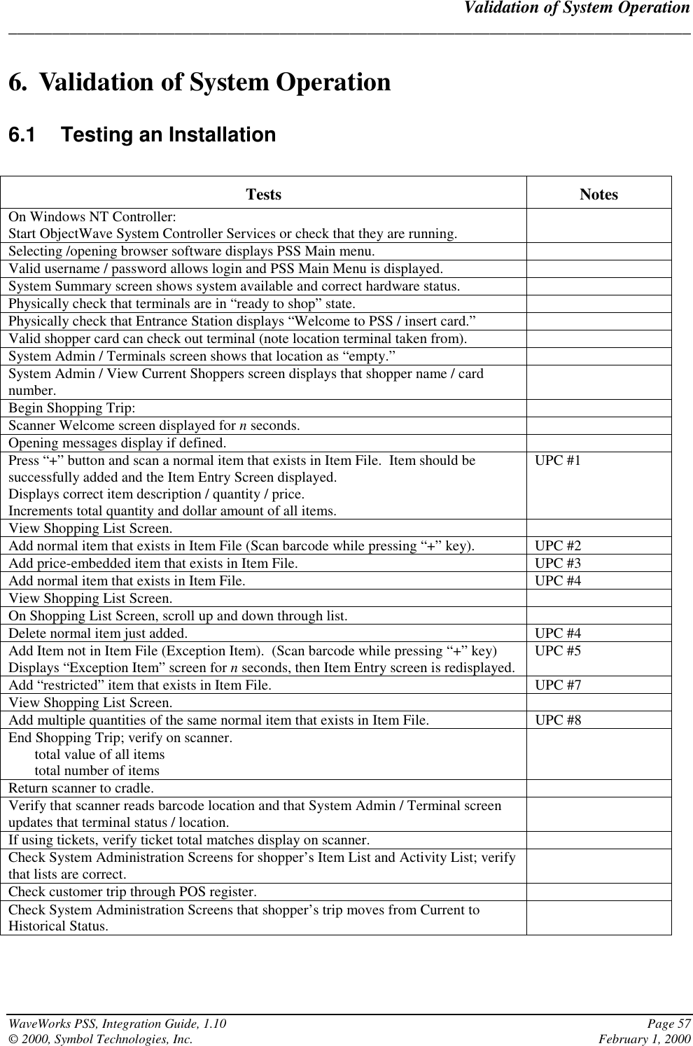 Validation of System Operation______________________________________________________________________________WaveWorks PSS, Integration Guide, 1.10 Page 57© 2000, Symbol Technologies, Inc. February 1, 20006. Validation of System Operation6.1 Testing an InstallationTests NotesOn Windows NT Controller:Start ObjectWave System Controller Services or check that they are running.Selecting /opening browser software displays PSS Main menu.Valid username / password allows login and PSS Main Menu is displayed.System Summary screen shows system available and correct hardware status.Physically check that terminals are in “ready to shop” state.Physically check that Entrance Station displays “Welcome to PSS / insert card.”Valid shopper card can check out terminal (note location terminal taken from).System Admin / Terminals screen shows that location as “empty.”System Admin / View Current Shoppers screen displays that shopper name / cardnumber.Begin Shopping Trip:Scanner Welcome screen displayed for n seconds.Opening messages display if defined.Press “+” button and scan a normal item that exists in Item File.  Item should besuccessfully added and the Item Entry Screen displayed.Displays correct item description / quantity / price.Increments total quantity and dollar amount of all items.UPC #1View Shopping List Screen.Add normal item that exists in Item File (Scan barcode while pressing “+” key). UPC #2Add price-embedded item that exists in Item File. UPC #3Add normal item that exists in Item File. UPC #4View Shopping List Screen.On Shopping List Screen, scroll up and down through list.Delete normal item just added. UPC #4Add Item not in Item File (Exception Item).  (Scan barcode while pressing “+” key)Displays “Exception Item” screen for n seconds, then Item Entry screen is redisplayed. UPC #5Add “restricted” item that exists in Item File. UPC #7View Shopping List Screen.Add multiple quantities of the same normal item that exists in Item File. UPC #8End Shopping Trip; verify on scanner.total value of all itemstotal number of itemsReturn scanner to cradle.Verify that scanner reads barcode location and that System Admin / Terminal screenupdates that terminal status / location.If using tickets, verify ticket total matches display on scanner.Check System Administration Screens for shopper’s Item List and Activity List; verifythat lists are correct.Check customer trip through POS register.Check System Administration Screens that shopper’s trip moves from Current toHistorical Status.