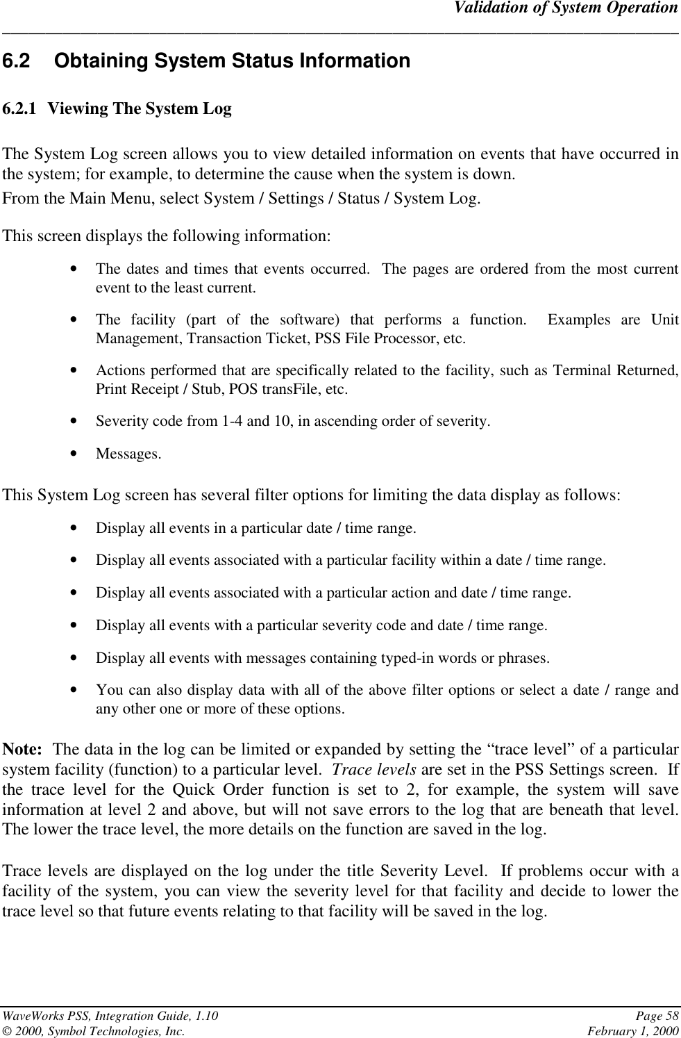 Validation of System Operation______________________________________________________________________________WaveWorks PSS, Integration Guide, 1.10 Page 58© 2000, Symbol Technologies, Inc. February 1, 20006.2  Obtaining System Status Information6.2.1 Viewing The System LogThe System Log screen allows you to view detailed information on events that have occurred inthe system; for example, to determine the cause when the system is down.From the Main Menu, select System / Settings / Status / System Log.This screen displays the following information:• The dates and times that events occurred.  The pages are ordered from the most currentevent to the least current.• The facility (part of the software) that performs a function.  Examples are UnitManagement, Transaction Ticket, PSS File Processor, etc.• Actions performed that are specifically related to the facility, such as Terminal Returned,Print Receipt / Stub, POS transFile, etc.• Severity code from 1-4 and 10, in ascending order of severity.• Messages.This System Log screen has several filter options for limiting the data display as follows:• Display all events in a particular date / time range.• Display all events associated with a particular facility within a date / time range.• Display all events associated with a particular action and date / time range.• Display all events with a particular severity code and date / time range.• Display all events with messages containing typed-in words or phrases.• You can also display data with all of the above filter options or select a date / range andany other one or more of these options.Note:  The data in the log can be limited or expanded by setting the “trace level” of a particularsystem facility (function) to a particular level.  Trace levels are set in the PSS Settings screen.  Ifthe trace level for the Quick Order function is set to 2, for example, the system will saveinformation at level 2 and above, but will not save errors to the log that are beneath that level.The lower the trace level, the more details on the function are saved in the log.Trace levels are displayed on the log under the title Severity Level.  If problems occur with afacility of the system, you can view the severity level for that facility and decide to lower thetrace level so that future events relating to that facility will be saved in the log.