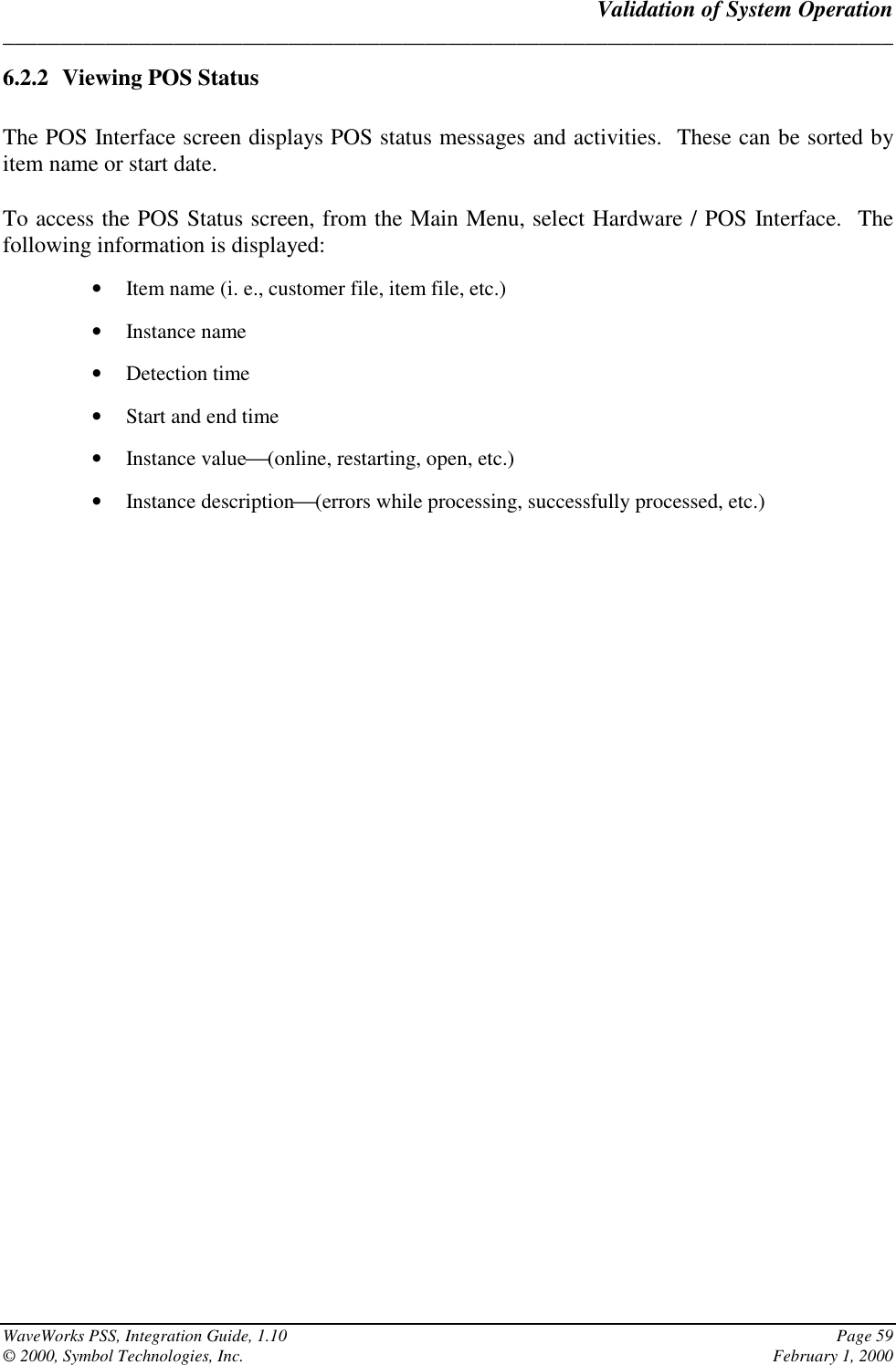 Validation of System Operation______________________________________________________________________________WaveWorks PSS, Integration Guide, 1.10 Page 59© 2000, Symbol Technologies, Inc. February 1, 20006.2.2 Viewing POS StatusThe POS Interface screen displays POS status messages and activities.  These can be sorted byitem name or start date.To access the POS Status screen, from the Main Menu, select Hardware / POS Interface.  Thefollowing information is displayed:• Item name (i. e., customer file, item file, etc.)• Instance name• Detection time• Start and end time• Instance value(online, restarting, open, etc.)• Instance description(errors while processing, successfully processed, etc.)