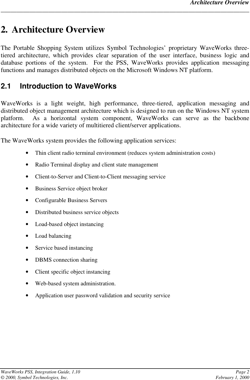 Architecture Overview______________________________________________________________________________WaveWorks PSS, Integration Guide, 1.10 Page 2© 2000, Symbol Technologies, Inc. February 1, 20002. Architecture OverviewThe Portable Shopping System utilizes Symbol Technologies’ proprietary WaveWorks three-tiered architecture, which provides clear separation of the user interface, business logic anddatabase portions of the system.  For the PSS, WaveWorks provides application messagingfunctions and manages distributed objects on the Microsoft Windows NT platform.2.1  Introduction to WaveWorksWaveWorks is a light weight, high performance, three-tiered, application messaging anddistributed object management architecture which is designed to run on the Windows NT systemplatform.  As a horizontal system component, WaveWorks can serve as the backbonearchitecture for a wide variety of multitiered client/server applications.The WaveWorks system provides the following application services:• Thin client radio terminal environment (reduces system administration costs)• Radio Terminal display and client state management• Client-to-Server and Client-to-Client messaging service• Business Service object broker• Configurable Business Servers• Distributed business service objects• Load-based object instancing• Load balancing• Service based instancing• DBMS connection sharing• Client specific object instancing• Web-based system administration.• Application user password validation and security service