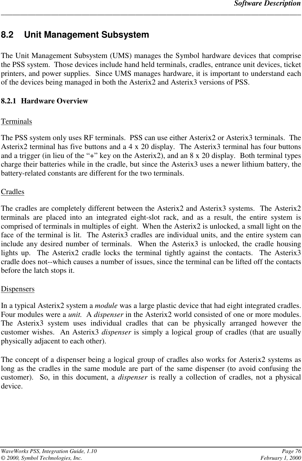 Software Description______________________________________________________________________________WaveWorks PSS, Integration Guide, 1.10 Page 76© 2000, Symbol Technologies, Inc. February 1, 20008.2 Unit Management SubsystemThe Unit Management Subsystem (UMS) manages the Symbol hardware devices that comprisethe PSS system.  Those devices include hand held terminals, cradles, entrance unit devices, ticketprinters, and power supplies.  Since UMS manages hardware, it is important to understand eachof the devices being managed in both the Asterix2 and Asterix3 versions of PSS.8.2.1 Hardware OverviewTerminalsThe PSS system only uses RF terminals.  PSS can use either Asterix2 or Asterix3 terminals.  TheAsterix2 terminal has five buttons and a 4 x 20 display.  The Asterix3 terminal has four buttonsand a trigger (in lieu of the “+” key on the Asterix2), and an 8 x 20 display.  Both terminal typescharge their batteries while in the cradle, but since the Asterix3 uses a newer lithium battery, thebattery-related constants are different for the two terminals.CradlesThe cradles are completely different between the Asterix2 and Asterix3 systems.  The Asterix2terminals are placed into an integrated eight-slot rack, and as a result, the entire system iscomprised of terminals in multiples of eight.  When the Asterix2 is unlocked, a small light on theface of the terminal is lit.  The Asterix3 cradles are individual units, and the entire system caninclude any desired number of terminals.  When the Asterix3 is unlocked, the cradle housinglights up.  The Asterix2 cradle locks the terminal tightly against the contacts.  The Asterix3cradle does not--which causes a number of issues, since the terminal can be lifted off the contactsbefore the latch stops it.DispensersIn a typical Asterix2 system a module was a large plastic device that had eight integrated cradles.Four modules were a unit.  A dispenser in the Asterix2 world consisted of one or more modules.The Asterix3 system uses individual cradles that can be physically arranged however thecustomer wishes.  An Asterix3 dispenser is simply a logical group of cradles (that are usuallyphysically adjacent to each other).The concept of a dispenser being a logical group of cradles also works for Asterix2 systems aslong as the cradles in the same module are part of the same dispenser (to avoid confusing thecustomer).  So, in this document, a dispenser is really a collection of cradles, not a physicaldevice.