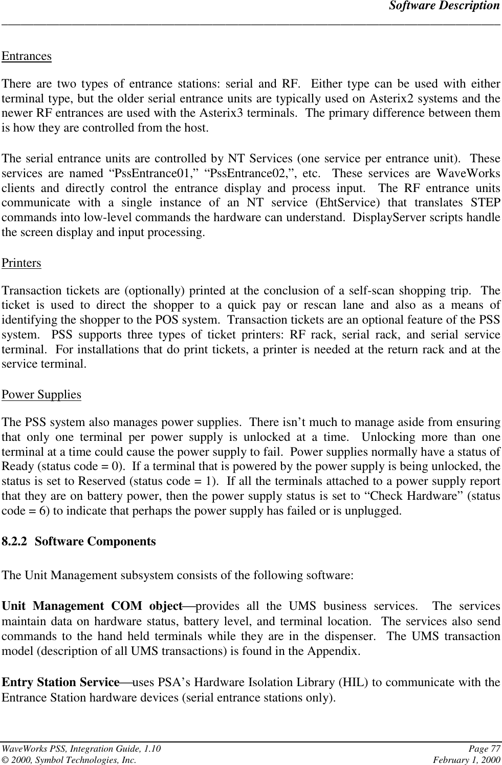 Software Description______________________________________________________________________________WaveWorks PSS, Integration Guide, 1.10 Page 77© 2000, Symbol Technologies, Inc. February 1, 2000EntrancesThere are two types of entrance stations: serial and RF.  Either type can be used with eitherterminal type, but the older serial entrance units are typically used on Asterix2 systems and thenewer RF entrances are used with the Asterix3 terminals.  The primary difference between themis how they are controlled from the host.The serial entrance units are controlled by NT Services (one service per entrance unit).  Theseservices are named “PssEntrance01,” “PssEntrance02,”, etc.  These services are WaveWorksclients and directly control the entrance display and process input.  The RF entrance unitscommunicate with a single instance of an NT service (EhtService) that translates STEPcommands into low-level commands the hardware can understand.  DisplayServer scripts handlethe screen display and input processing.PrintersTransaction tickets are (optionally) printed at the conclusion of a self-scan shopping trip.  Theticket is used to direct the shopper to a quick pay or rescan lane and also as a means ofidentifying the shopper to the POS system.  Transaction tickets are an optional feature of the PSSsystem.  PSS supports three types of ticket printers: RF rack, serial rack, and serial serviceterminal.  For installations that do print tickets, a printer is needed at the return rack and at theservice terminal.Power SuppliesThe PSS system also manages power supplies.  There isn’t much to manage aside from ensuringthat only one terminal per power supply is unlocked at a time.  Unlocking more than oneterminal at a time could cause the power supply to fail.  Power supplies normally have a status ofReady (status code = 0).  If a terminal that is powered by the power supply is being unlocked, thestatus is set to Reserved (status code = 1).  If all the terminals attached to a power supply reportthat they are on battery power, then the power supply status is set to “Check Hardware” (statuscode = 6) to indicate that perhaps the power supply has failed or is unplugged.8.2.2 Software ComponentsThe Unit Management subsystem consists of the following software:Unit Management COM objectprovides all the UMS business services.  The servicesmaintain data on hardware status, battery level, and terminal location.  The services also sendcommands to the hand held terminals while they are in the dispenser.  The UMS transactionmodel (description of all UMS transactions) is found in the Appendix.Entry Station Serviceuses PSA’s Hardware Isolation Library (HIL) to communicate with theEntrance Station hardware devices (serial entrance stations only).