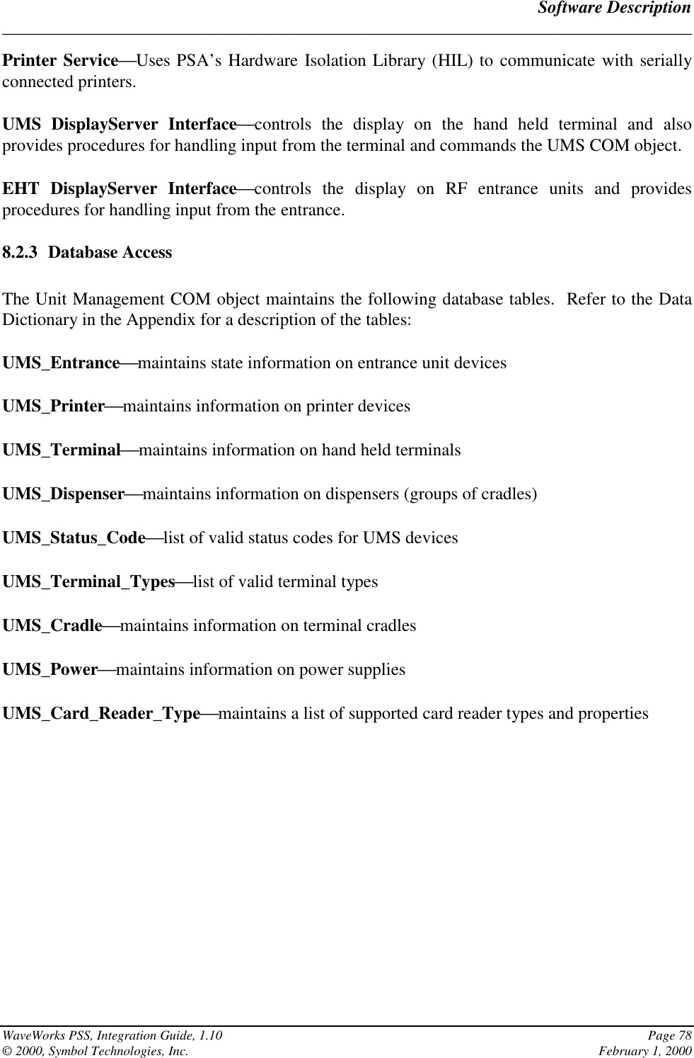 Software Description______________________________________________________________________________WaveWorks PSS, Integration Guide, 1.10 Page 78© 2000, Symbol Technologies, Inc. February 1, 2000Printer ServiceUses PSA’s Hardware Isolation Library (HIL) to communicate with seriallyconnected printers.UMS DisplayServer Interfacecontrols the display on the hand held terminal and alsoprovides procedures for handling input from the terminal and commands the UMS COM object.EHT DisplayServer Interfacecontrols the display on RF entrance units and providesprocedures for handling input from the entrance.8.2.3 Database AccessThe Unit Management COM object maintains the following database tables.  Refer to the DataDictionary in the Appendix for a description of the tables:UMS_Entrancemaintains state information on entrance unit devicesUMS_Printermaintains information on printer devicesUMS_Terminalmaintains information on hand held terminalsUMS_Dispensermaintains information on dispensers (groups of cradles)UMS_Status_Codelist of valid status codes for UMS devicesUMS_Terminal_Typeslist of valid terminal typesUMS_Cradlemaintains information on terminal cradlesUMS_Powermaintains information on power suppliesUMS_Card_Reader_Typemaintains a list of supported card reader types and properties