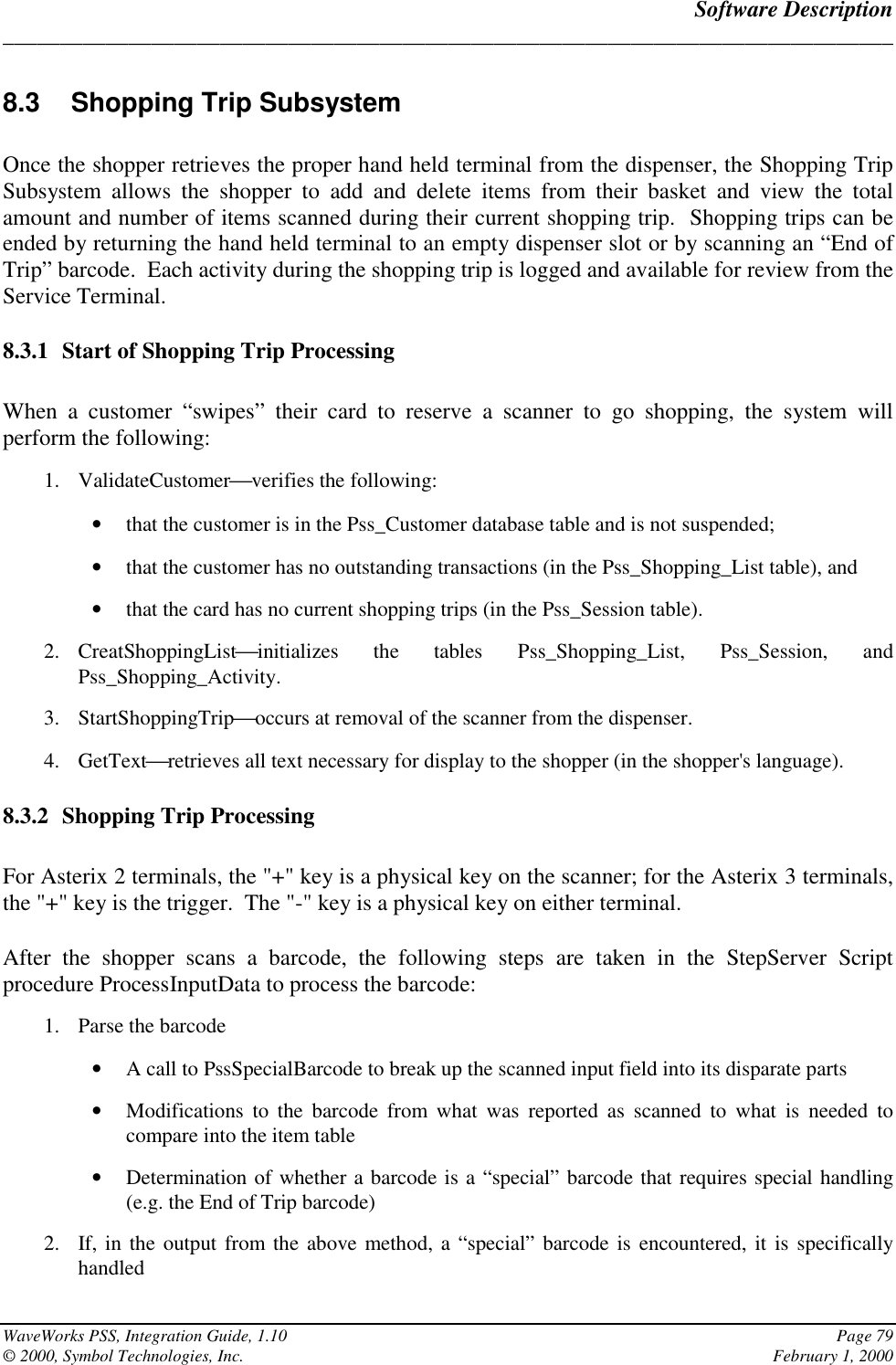 Software Description______________________________________________________________________________WaveWorks PSS, Integration Guide, 1.10 Page 79© 2000, Symbol Technologies, Inc. February 1, 20008.3  Shopping Trip SubsystemOnce the shopper retrieves the proper hand held terminal from the dispenser, the Shopping TripSubsystem allows the shopper to add and delete items from their basket and view the totalamount and number of items scanned during their current shopping trip.  Shopping trips can beended by returning the hand held terminal to an empty dispenser slot or by scanning an “End ofTrip” barcode.  Each activity during the shopping trip is logged and available for review from theService Terminal.8.3.1 Start of Shopping Trip ProcessingWhen a customer “swipes” their card to reserve a scanner to go shopping, the system willperform the following:1. ValidateCustomerverifies the following:• that the customer is in the Pss_Customer database table and is not suspended;• that the customer has no outstanding transactions (in the Pss_Shopping_List table), and• that the card has no current shopping trips (in the Pss_Session table).2. CreatShoppingListinitializes the tables Pss_Shopping_List, Pss_Session, andPss_Shopping_Activity.3. StartShoppingTripoccurs at removal of the scanner from the dispenser.4. GetTextretrieves all text necessary for display to the shopper (in the shopper&apos;s language).8.3.2 Shopping Trip ProcessingFor Asterix 2 terminals, the &quot;+&quot; key is a physical key on the scanner; for the Asterix 3 terminals,the &quot;+&quot; key is the trigger.  The &quot;-&quot; key is a physical key on either terminal.After the shopper scans a barcode, the following steps are taken in the StepServer Scriptprocedure ProcessInputData to process the barcode:1. Parse the barcode• A call to PssSpecialBarcode to break up the scanned input field into its disparate parts• Modifications to the barcode from what was reported as scanned to what is needed tocompare into the item table• Determination of whether a barcode is a “special” barcode that requires special handling(e.g. the End of Trip barcode)2. If, in the output from the above method, a “special” barcode is encountered, it is specificallyhandled