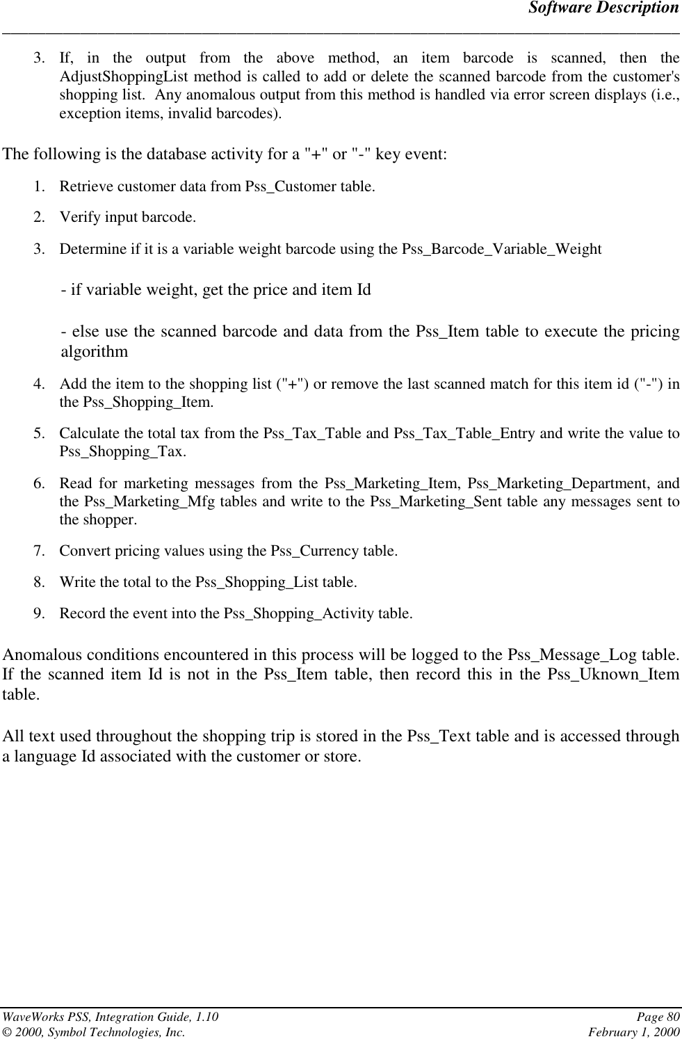 Software Description______________________________________________________________________________WaveWorks PSS, Integration Guide, 1.10 Page 80© 2000, Symbol Technologies, Inc. February 1, 20003. If, in the output from the above method, an item barcode is scanned, then theAdjustShoppingList method is called to add or delete the scanned barcode from the customer&apos;sshopping list.  Any anomalous output from this method is handled via error screen displays (i.e.,exception items, invalid barcodes).The following is the database activity for a &quot;+&quot; or &quot;-&quot; key event:1. Retrieve customer data from Pss_Customer table.2. Verify input barcode.3. Determine if it is a variable weight barcode using the Pss_Barcode_Variable_Weight- if variable weight, get the price and item Id- else use the scanned barcode and data from the Pss_Item table to execute the pricingalgorithm4. Add the item to the shopping list (&quot;+&quot;) or remove the last scanned match for this item id (&quot;-&quot;) inthe Pss_Shopping_Item.5. Calculate the total tax from the Pss_Tax_Table and Pss_Tax_Table_Entry and write the value toPss_Shopping_Tax.6. Read for marketing messages from the Pss_Marketing_Item, Pss_Marketing_Department, andthe Pss_Marketing_Mfg tables and write to the Pss_Marketing_Sent table any messages sent tothe shopper.7. Convert pricing values using the Pss_Currency table.8. Write the total to the Pss_Shopping_List table.9. Record the event into the Pss_Shopping_Activity table.Anomalous conditions encountered in this process will be logged to the Pss_Message_Log table.If the scanned item Id is not in the Pss_Item table, then record this in the Pss_Uknown_Itemtable.All text used throughout the shopping trip is stored in the Pss_Text table and is accessed througha language Id associated with the customer or store.