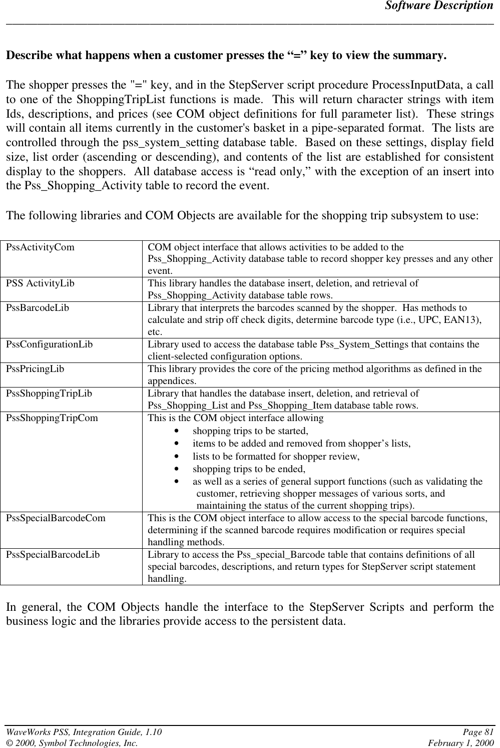 Software Description______________________________________________________________________________WaveWorks PSS, Integration Guide, 1.10 Page 81© 2000, Symbol Technologies, Inc. February 1, 2000Describe what happens when a customer presses the “=” key to view the summary.The shopper presses the &quot;=&quot; key, and in the StepServer script procedure ProcessInputData, a callto one of the ShoppingTripList functions is made.  This will return character strings with itemIds, descriptions, and prices (see COM object definitions for full parameter list).  These stringswill contain all items currently in the customer&apos;s basket in a pipe-separated format.  The lists arecontrolled through the pss_system_setting database table.  Based on these settings, display fieldsize, list order (ascending or descending), and contents of the list are established for consistentdisplay to the shoppers.  All database access is “read only,” with the exception of an insert intothe Pss_Shopping_Activity table to record the event.The following libraries and COM Objects are available for the shopping trip subsystem to use:PssActivityCom COM object interface that allows activities to be added to thePss_Shopping_Activity database table to record shopper key presses and any otherevent.PSS ActivityLib This library handles the database insert, deletion, and retrieval ofPss_Shopping_Activity database table rows.PssBarcodeLib Library that interprets the barcodes scanned by the shopper.  Has methods tocalculate and strip off check digits, determine barcode type (i.e., UPC, EAN13),etc.PssConfigurationLib Library used to access the database table Pss_System_Settings that contains theclient-selected configuration options.PssPricingLib This library provides the core of the pricing method algorithms as defined in theappendices.PssShoppingTripLib Library that handles the database insert, deletion, and retrieval ofPss_Shopping_List and Pss_Shopping_Item database table rows.PssShoppingTripCom This is the COM object interface allowing• shopping trips to be started,• items to be added and removed from shopper’s lists,• lists to be formatted for shopper review,• shopping trips to be ended,• as well as a series of general support functions (such as validating thecustomer, retrieving shopper messages of various sorts, andmaintaining the status of the current shopping trips).PssSpecialBarcodeCom This is the COM object interface to allow access to the special barcode functions,determining if the scanned barcode requires modification or requires specialhandling methods.PssSpecialBarcodeLib Library to access the Pss_special_Barcode table that contains definitions of allspecial barcodes, descriptions, and return types for StepServer script statementhandling.In general, the COM Objects handle the interface to the StepServer Scripts and perform thebusiness logic and the libraries provide access to the persistent data.