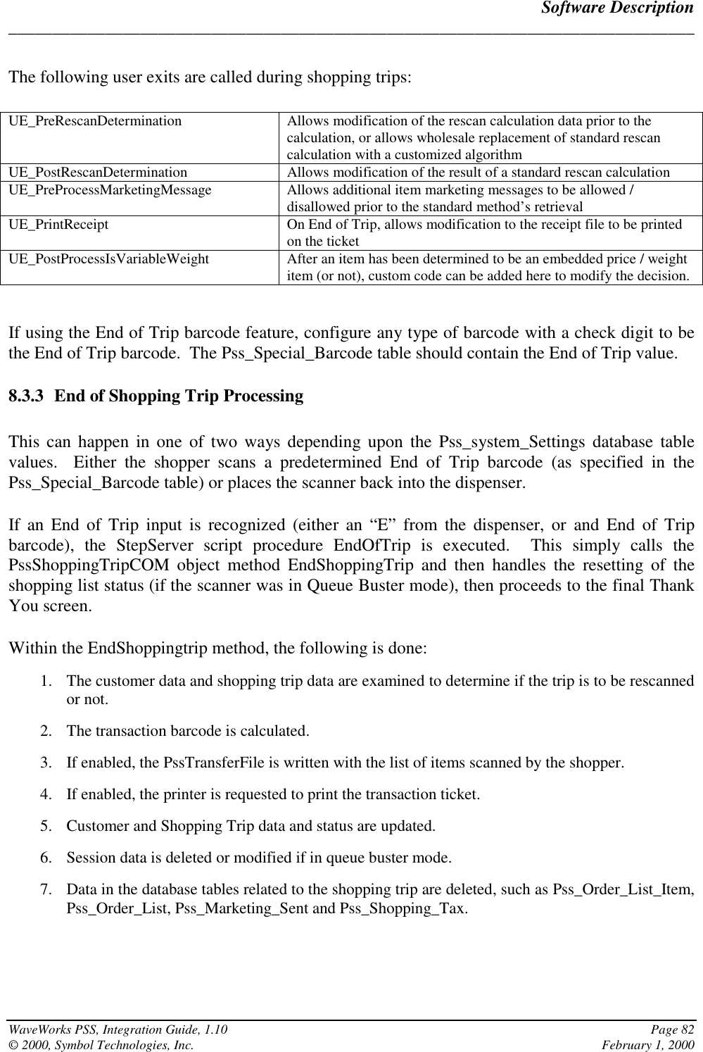 Software Description______________________________________________________________________________WaveWorks PSS, Integration Guide, 1.10 Page 82© 2000, Symbol Technologies, Inc. February 1, 2000The following user exits are called during shopping trips:UE_PreRescanDetermination Allows modification of the rescan calculation data prior to thecalculation, or allows wholesale replacement of standard rescancalculation with a customized algorithmUE_PostRescanDetermination Allows modification of the result of a standard rescan calculationUE_PreProcessMarketingMessage Allows additional item marketing messages to be allowed /disallowed prior to the standard method’s retrievalUE_PrintReceipt On End of Trip, allows modification to the receipt file to be printedon the ticketUE_PostProcessIsVariableWeight After an item has been determined to be an embedded price / weightitem (or not), custom code can be added here to modify the decision.If using the End of Trip barcode feature, configure any type of barcode with a check digit to bethe End of Trip barcode.  The Pss_Special_Barcode table should contain the End of Trip value.8.3.3 End of Shopping Trip ProcessingThis can happen in one of two ways depending upon the Pss_system_Settings database tablevalues.  Either the shopper scans a predetermined End of Trip barcode (as specified in thePss_Special_Barcode table) or places the scanner back into the dispenser.If an End of Trip input is recognized (either an “E” from the dispenser, or and End of Tripbarcode), the StepServer script procedure EndOfTrip is executed.  This simply calls thePssShoppingTripCOM object method EndShoppingTrip and then handles the resetting of theshopping list status (if the scanner was in Queue Buster mode), then proceeds to the final ThankYou screen.Within the EndShoppingtrip method, the following is done:1. The customer data and shopping trip data are examined to determine if the trip is to be rescannedor not.2. The transaction barcode is calculated.3. If enabled, the PssTransferFile is written with the list of items scanned by the shopper.4. If enabled, the printer is requested to print the transaction ticket.5. Customer and Shopping Trip data and status are updated.6. Session data is deleted or modified if in queue buster mode.7. Data in the database tables related to the shopping trip are deleted, such as Pss_Order_List_Item,Pss_Order_List, Pss_Marketing_Sent and Pss_Shopping_Tax.