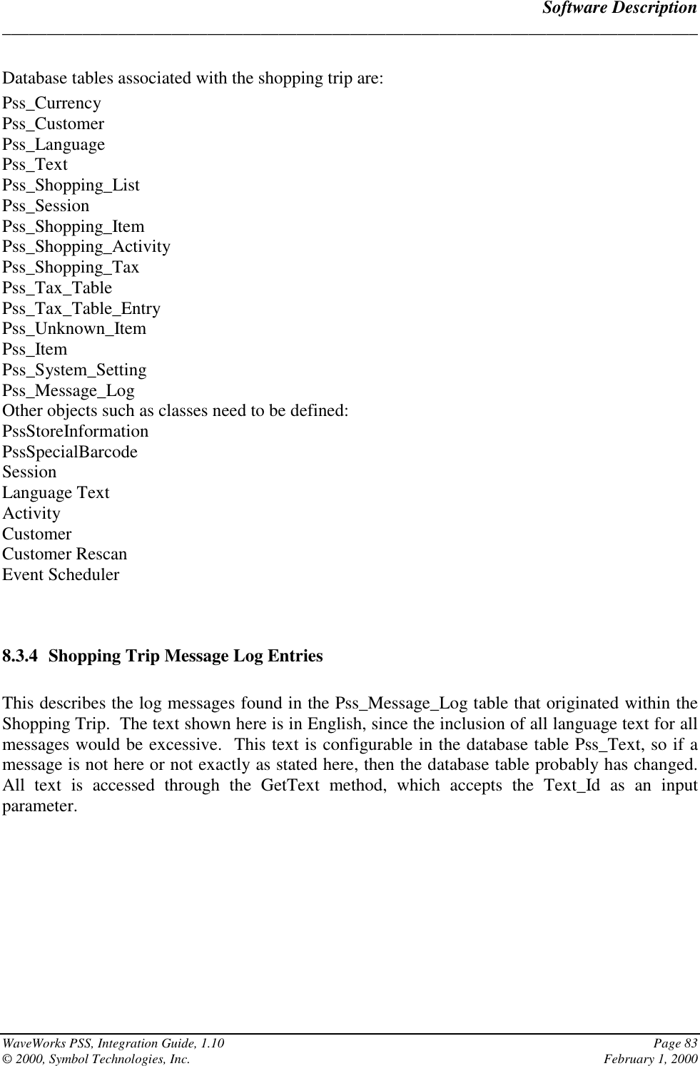 Software Description______________________________________________________________________________WaveWorks PSS, Integration Guide, 1.10 Page 83© 2000, Symbol Technologies, Inc. February 1, 2000Database tables associated with the shopping trip are:Pss_CurrencyPss_CustomerPss_LanguagePss_TextPss_Shopping_ListPss_SessionPss_Shopping_ItemPss_Shopping_ActivityPss_Shopping_TaxPss_Tax_TablePss_Tax_Table_EntryPss_Unknown_ItemPss_ItemPss_System_SettingPss_Message_LogOther objects such as classes need to be defined:PssStoreInformationPssSpecialBarcodeSessionLanguage TextActivityCustomerCustomer RescanEvent Scheduler8.3.4 Shopping Trip Message Log EntriesThis describes the log messages found in the Pss_Message_Log table that originated within theShopping Trip.  The text shown here is in English, since the inclusion of all language text for allmessages would be excessive.  This text is configurable in the database table Pss_Text, so if amessage is not here or not exactly as stated here, then the database table probably has changed.All text is accessed through the GetText method, which accepts the Text_Id as an inputparameter.