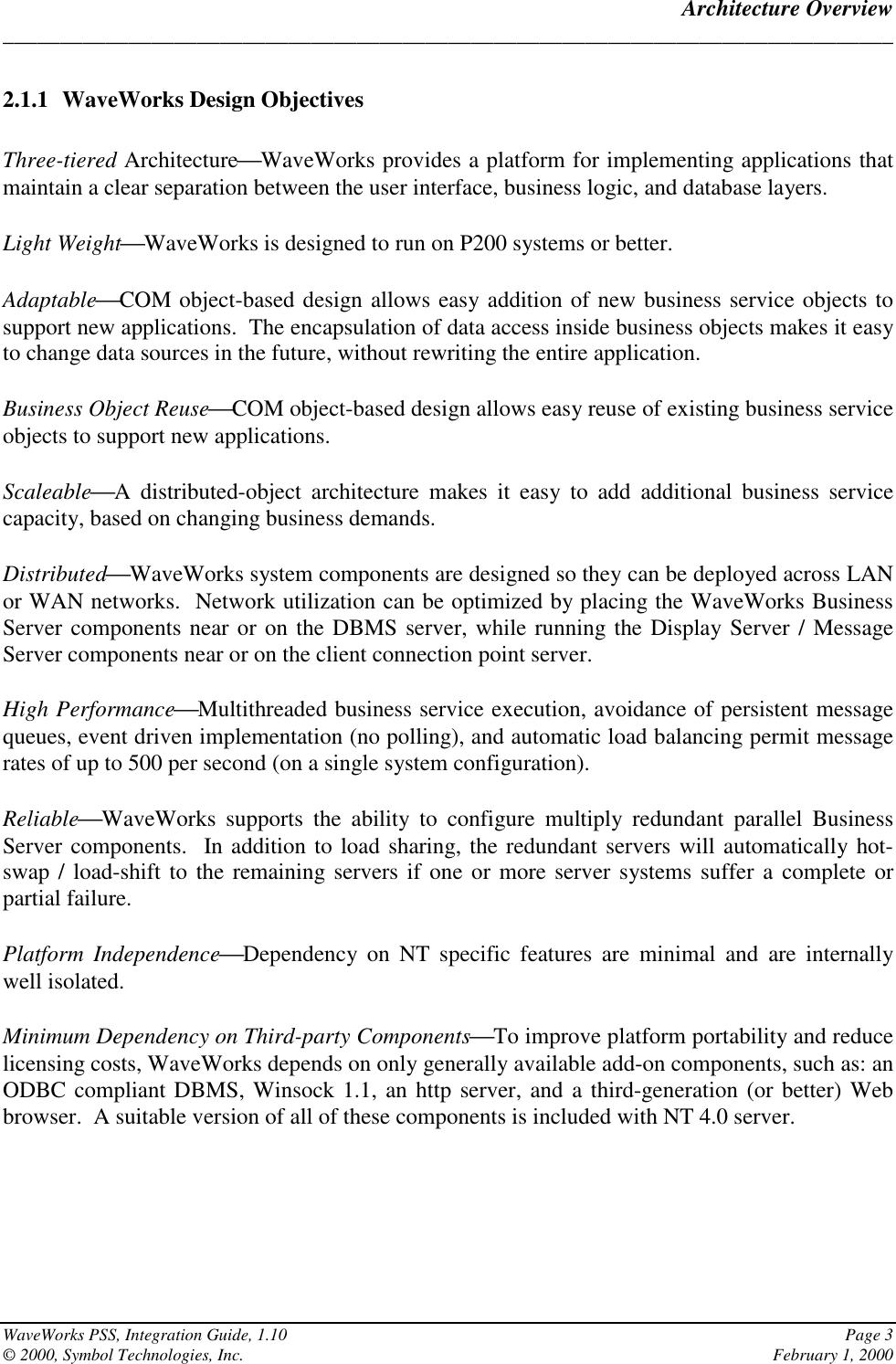 Architecture Overview______________________________________________________________________________WaveWorks PSS, Integration Guide, 1.10 Page 3© 2000, Symbol Technologies, Inc. February 1, 20002.1.1 WaveWorks Design ObjectivesThree-tiered ArchitectureWaveWorks provides a platform for implementing applications thatmaintain a clear separation between the user interface, business logic, and database layers.Light WeightWaveWorks is designed to run on P200 systems or better.AdaptableCOM object-based design allows easy addition of new business service objects tosupport new applications.  The encapsulation of data access inside business objects makes it easyto change data sources in the future, without rewriting the entire application.Business Object ReuseCOM object-based design allows easy reuse of existing business serviceobjects to support new applications.ScaleableA distributed-object architecture makes it easy to add additional business servicecapacity, based on changing business demands.DistributedWaveWorks system components are designed so they can be deployed across LANor WAN networks.  Network utilization can be optimized by placing the WaveWorks BusinessServer components near or on the DBMS server, while running the Display Server / MessageServer components near or on the client connection point server.High PerformanceMultithreaded business service execution, avoidance of persistent messagequeues, event driven implementation (no polling), and automatic load balancing permit messagerates of up to 500 per second (on a single system configuration).ReliableWaveWorks supports the ability to configure multiply redundant parallel BusinessServer components.  In addition to load sharing, the redundant servers will automatically hot-swap / load-shift to the remaining servers if one or more server systems suffer a complete orpartial failure.Platform IndependenceDependency on NT specific features are minimal and are internallywell isolated.Minimum Dependency on Third-party ComponentsTo improve platform portability and reducelicensing costs, WaveWorks depends on only generally available add-on components, such as: anODBC compliant DBMS, Winsock 1.1, an http server, and a third-generation (or better) Webbrowser.  A suitable version of all of these components is included with NT 4.0 server.