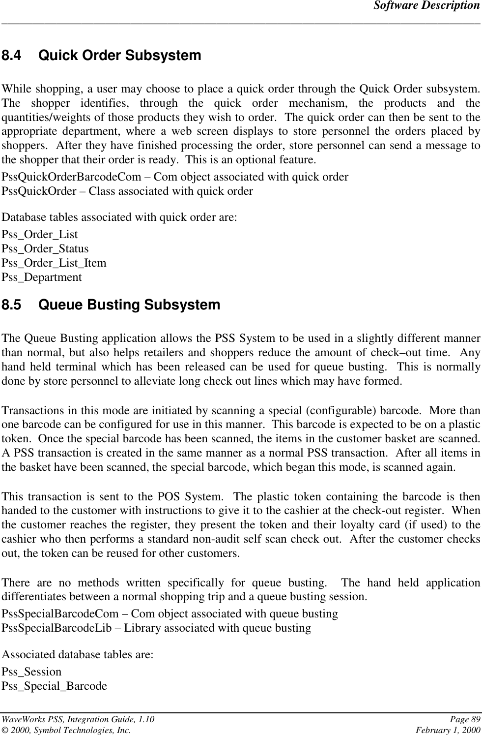 Software Description______________________________________________________________________________WaveWorks PSS, Integration Guide, 1.10 Page 89© 2000, Symbol Technologies, Inc. February 1, 20008.4 Quick Order SubsystemWhile shopping, a user may choose to place a quick order through the Quick Order subsystem.The shopper identifies, through the quick order mechanism, the products and thequantities/weights of those products they wish to order.  The quick order can then be sent to theappropriate department, where a web screen displays to store personnel the orders placed byshoppers.  After they have finished processing the order, store personnel can send a message tothe shopper that their order is ready.  This is an optional feature.PssQuickOrderBarcodeCom – Com object associated with quick orderPssQuickOrder – Class associated with quick orderDatabase tables associated with quick order are:Pss_Order_ListPss_Order_StatusPss_Order_List_ItemPss_Department8.5  Queue Busting SubsystemThe Queue Busting application allows the PSS System to be used in a slightly different mannerthan normal, but also helps retailers and shoppers reduce the amount of check–out time.  Anyhand held terminal which has been released can be used for queue busting.  This is normallydone by store personnel to alleviate long check out lines which may have formed.Transactions in this mode are initiated by scanning a special (configurable) barcode.  More thanone barcode can be configured for use in this manner.  This barcode is expected to be on a plastictoken.  Once the special barcode has been scanned, the items in the customer basket are scanned.A PSS transaction is created in the same manner as a normal PSS transaction.  After all items inthe basket have been scanned, the special barcode, which began this mode, is scanned again.This transaction is sent to the POS System.  The plastic token containing the barcode is thenhanded to the customer with instructions to give it to the cashier at the check-out register.  Whenthe customer reaches the register, they present the token and their loyalty card (if used) to thecashier who then performs a standard non-audit self scan check out.  After the customer checksout, the token can be reused for other customers.There are no methods written specifically for queue busting.  The hand held applicationdifferentiates between a normal shopping trip and a queue busting session.PssSpecialBarcodeCom – Com object associated with queue bustingPssSpecialBarcodeLib – Library associated with queue bustingAssociated database tables are:Pss_SessionPss_Special_Barcode