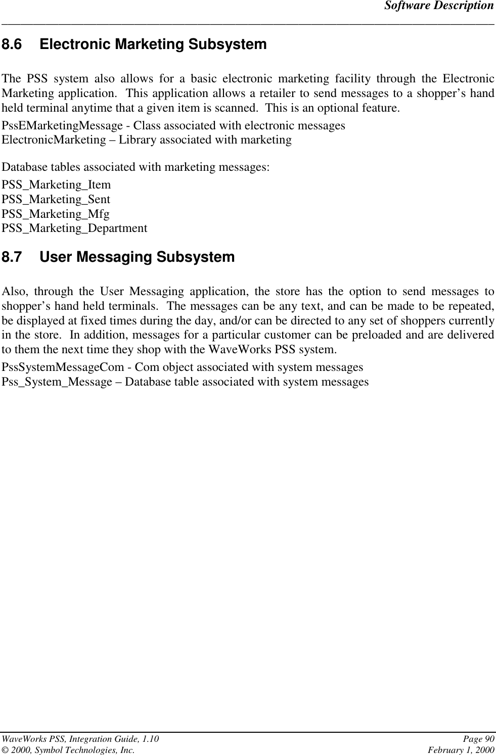 Software Description______________________________________________________________________________WaveWorks PSS, Integration Guide, 1.10 Page 90© 2000, Symbol Technologies, Inc. February 1, 20008.6 Electronic Marketing SubsystemThe PSS system also allows for a basic electronic marketing facility through the ElectronicMarketing application.  This application allows a retailer to send messages to a shopper’s handheld terminal anytime that a given item is scanned.  This is an optional feature.PssEMarketingMessage - Class associated with electronic messagesElectronicMarketing – Library associated with marketingDatabase tables associated with marketing messages:PSS_Marketing_ItemPSS_Marketing_SentPSS_Marketing_MfgPSS_Marketing_Department8.7 User Messaging SubsystemAlso, through the User Messaging application, the store has the option to send messages toshopper’s hand held terminals.  The messages can be any text, and can be made to be repeated,be displayed at fixed times during the day, and/or can be directed to any set of shoppers currentlyin the store.  In addition, messages for a particular customer can be preloaded and are deliveredto them the next time they shop with the WaveWorks PSS system.PssSystemMessageCom - Com object associated with system messagesPss_System_Message – Database table associated with system messages