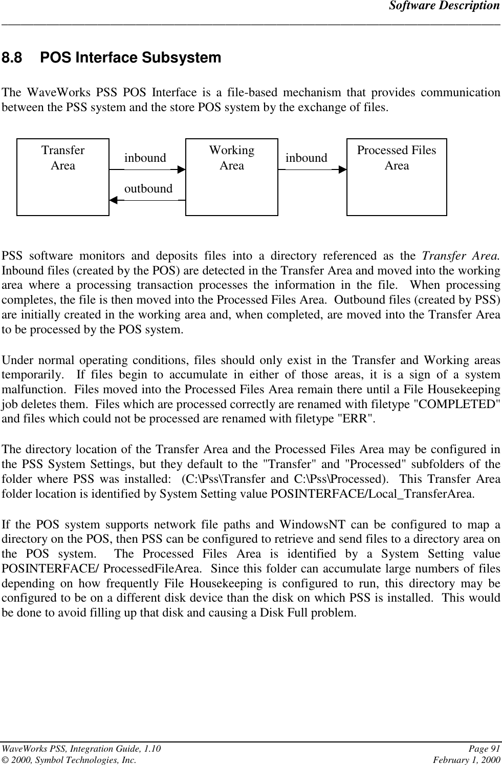 Software Description______________________________________________________________________________WaveWorks PSS, Integration Guide, 1.10 Page 91© 2000, Symbol Technologies, Inc. February 1, 20008.8  POS Interface SubsystemThe WaveWorks PSS POS Interface is a file-based mechanism that provides communicationbetween the PSS system and the store POS system by the exchange of files.PSS software monitors and deposits files into a directory referenced as the Transfer Area.Inbound files (created by the POS) are detected in the Transfer Area and moved into the workingarea where a processing transaction processes the information in the file.  When processingcompletes, the file is then moved into the Processed Files Area.  Outbound files (created by PSS)are initially created in the working area and, when completed, are moved into the Transfer Areato be processed by the POS system.Under normal operating conditions, files should only exist in the Transfer and Working areastemporarily.  If files begin to accumulate in either of those areas, it is a sign of a systemmalfunction.  Files moved into the Processed Files Area remain there until a File Housekeepingjob deletes them.  Files which are processed correctly are renamed with filetype &quot;COMPLETED&quot;and files which could not be processed are renamed with filetype &quot;ERR&quot;.The directory location of the Transfer Area and the Processed Files Area may be configured inthe PSS System Settings, but they default to the &quot;Transfer&quot; and &quot;Processed&quot; subfolders of thefolder where PSS was installed:  (C:\Pss\Transfer and C:\Pss\Processed).  This Transfer Areafolder location is identified by System Setting value POSINTERFACE/Local_TransferArea.If the POS system supports network file paths and WindowsNT can be configured to map adirectory on the POS, then PSS can be configured to retrieve and send files to a directory area onthe POS system.  The Processed Files Area is identified by a System Setting valuePOSINTERFACE/ ProcessedFileArea.  Since this folder can accumulate large numbers of filesdepending on how frequently File Housekeeping is configured to run, this directory may beconfigured to be on a different disk device than the disk on which PSS is installed.  This wouldbe done to avoid filling up that disk and causing a Disk Full problem.TransferArea WorkingArea Processed FilesAreainbound inboundoutbound