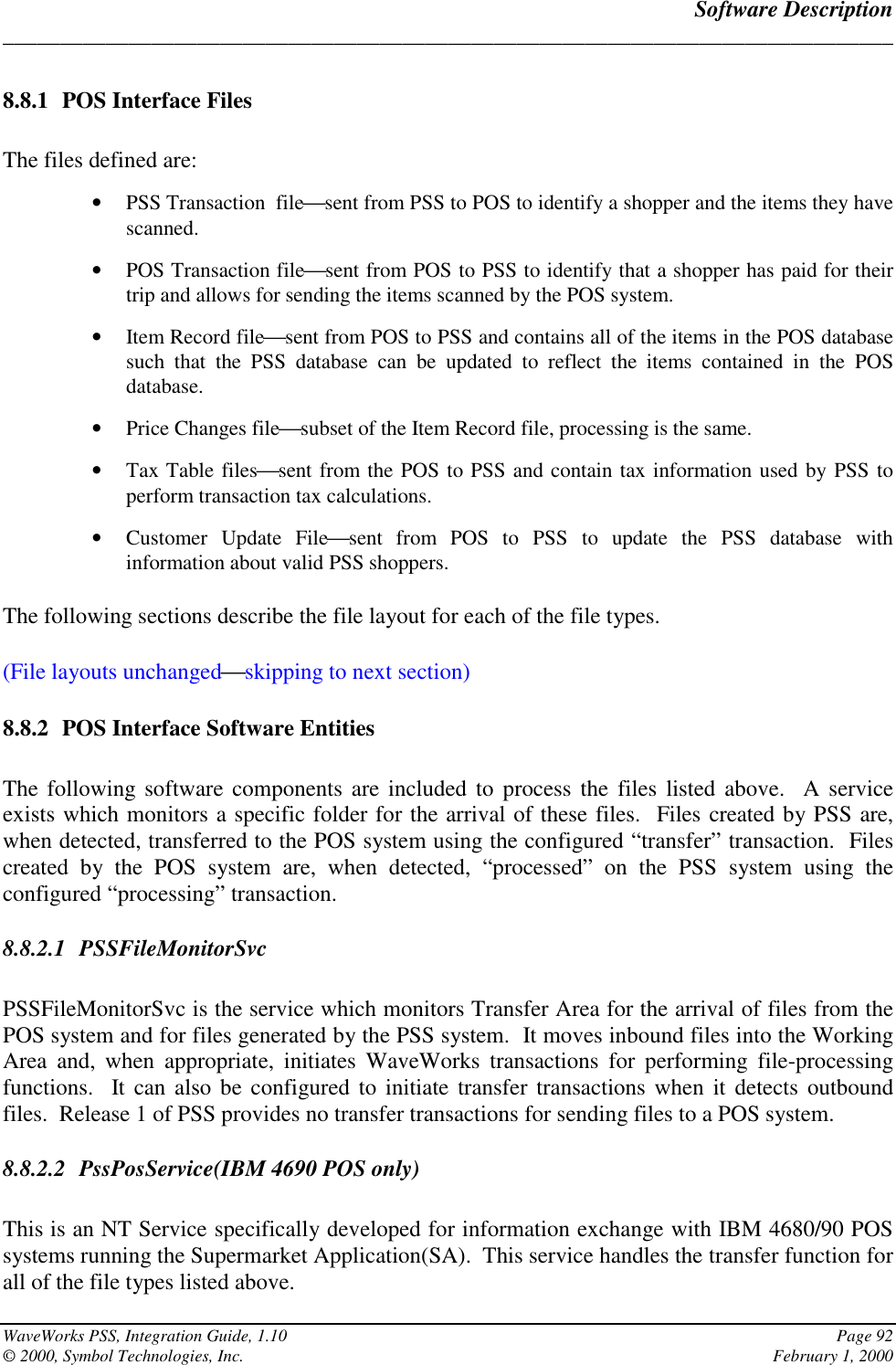 Software Description______________________________________________________________________________WaveWorks PSS, Integration Guide, 1.10 Page 92© 2000, Symbol Technologies, Inc. February 1, 20008.8.1 POS Interface FilesThe files defined are:• PSS Transaction  filesent from PSS to POS to identify a shopper and the items they havescanned.• POS Transaction filesent from POS to PSS to identify that a shopper has paid for theirtrip and allows for sending the items scanned by the POS system.• Item Record filesent from POS to PSS and contains all of the items in the POS databasesuch that the PSS database can be updated to reflect the items contained in the POSdatabase.• Price Changes filesubset of the Item Record file, processing is the same.• Tax Table filessent from the POS to PSS and contain tax information used by PSS toperform transaction tax calculations.• Customer Update Filesent from POS to PSS to update the PSS database withinformation about valid PSS shoppers.The following sections describe the file layout for each of the file types.(File layouts unchangedskipping to next section)8.8.2 POS Interface Software EntitiesThe following software components are included to process the files listed above.  A serviceexists which monitors a specific folder for the arrival of these files.  Files created by PSS are,when detected, transferred to the POS system using the configured “transfer” transaction.  Filescreated by the POS system are, when detected, “processed” on the PSS system using theconfigured “processing” transaction.8.8.2.1 PSSFileMonitorSvcPSSFileMonitorSvc is the service which monitors Transfer Area for the arrival of files from thePOS system and for files generated by the PSS system.  It moves inbound files into the WorkingArea and, when appropriate, initiates WaveWorks transactions for performing file-processingfunctions.  It can also be configured to initiate transfer transactions when it detects outboundfiles.  Release 1 of PSS provides no transfer transactions for sending files to a POS system.8.8.2.2 PssPosService(IBM 4690 POS only)This is an NT Service specifically developed for information exchange with IBM 4680/90 POSsystems running the Supermarket Application(SA).  This service handles the transfer function forall of the file types listed above.