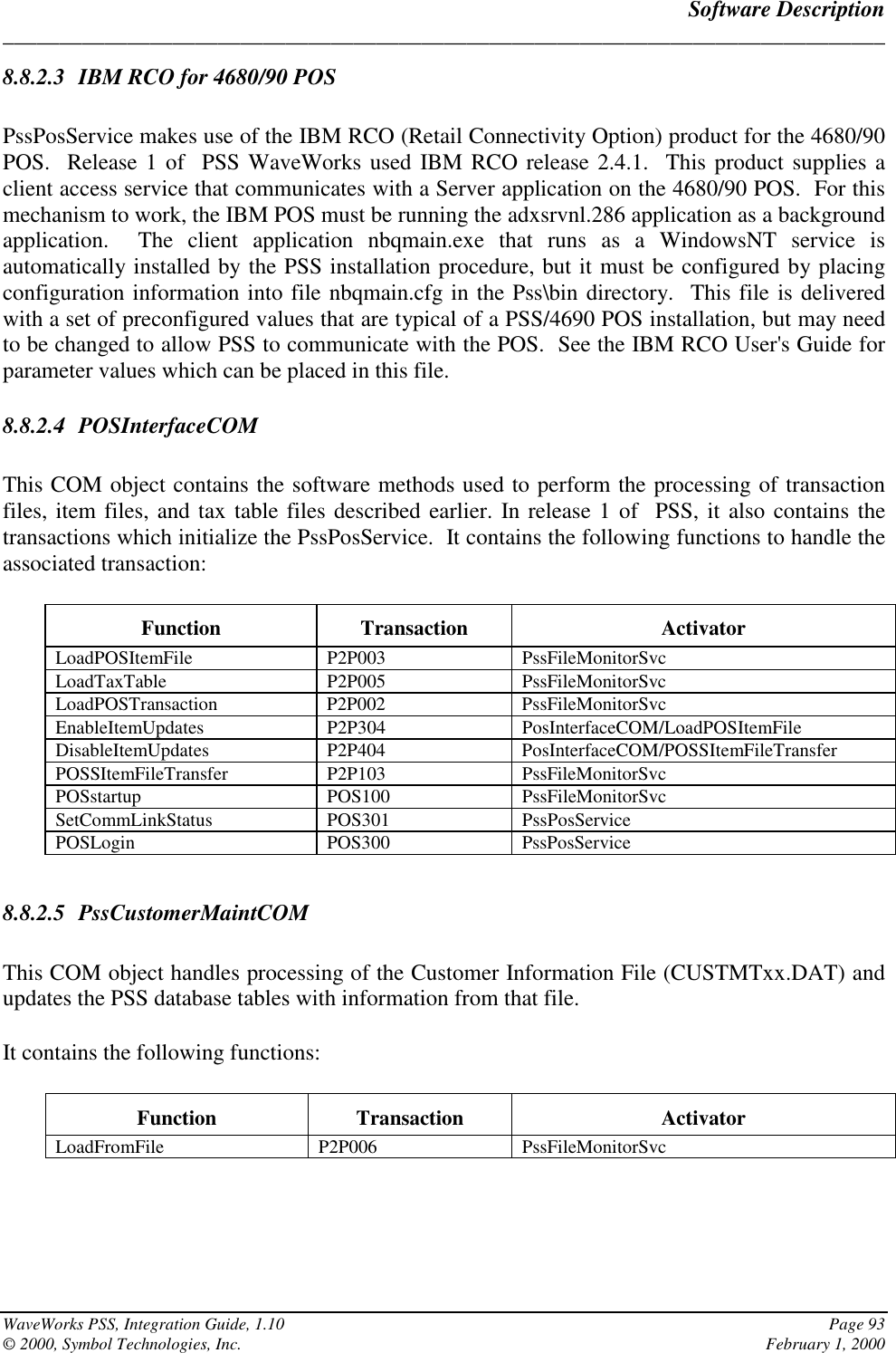 Software Description______________________________________________________________________________WaveWorks PSS, Integration Guide, 1.10 Page 93© 2000, Symbol Technologies, Inc. February 1, 20008.8.2.3 IBM RCO for 4680/90 POSPssPosService makes use of the IBM RCO (Retail Connectivity Option) product for the 4680/90POS.  Release 1 of  PSS WaveWorks used IBM RCO release 2.4.1.  This product supplies aclient access service that communicates with a Server application on the 4680/90 POS.  For thismechanism to work, the IBM POS must be running the adxsrvnl.286 application as a backgroundapplication.  The client application nbqmain.exe that runs as a WindowsNT service isautomatically installed by the PSS installation procedure, but it must be configured by placingconfiguration information into file nbqmain.cfg in the Pss\bin directory.  This file is deliveredwith a set of preconfigured values that are typical of a PSS/4690 POS installation, but may needto be changed to allow PSS to communicate with the POS.  See the IBM RCO User&apos;s Guide forparameter values which can be placed in this file.8.8.2.4 POSInterfaceCOMThis COM object contains the software methods used to perform the processing of transactionfiles, item files, and tax table files described earlier. In release 1 of  PSS, it also contains thetransactions which initialize the PssPosService.  It contains the following functions to handle theassociated transaction:Function Transaction ActivatorLoadPOSItemFile P2P003 PssFileMonitorSvcLoadTaxTable P2P005 PssFileMonitorSvcLoadPOSTransaction P2P002 PssFileMonitorSvcEnableItemUpdates P2P304 PosInterfaceCOM/LoadPOSItemFileDisableItemUpdates P2P404 PosInterfaceCOM/POSSItemFileTransferPOSSItemFileTransfer P2P103 PssFileMonitorSvcPOSstartup POS100 PssFileMonitorSvcSetCommLinkStatus POS301 PssPosServicePOSLogin POS300 PssPosService8.8.2.5 PssCustomerMaintCOMThis COM object handles processing of the Customer Information File (CUSTMTxx.DAT) andupdates the PSS database tables with information from that file.It contains the following functions:Function Transaction ActivatorLoadFromFile P2P006 PssFileMonitorSvc