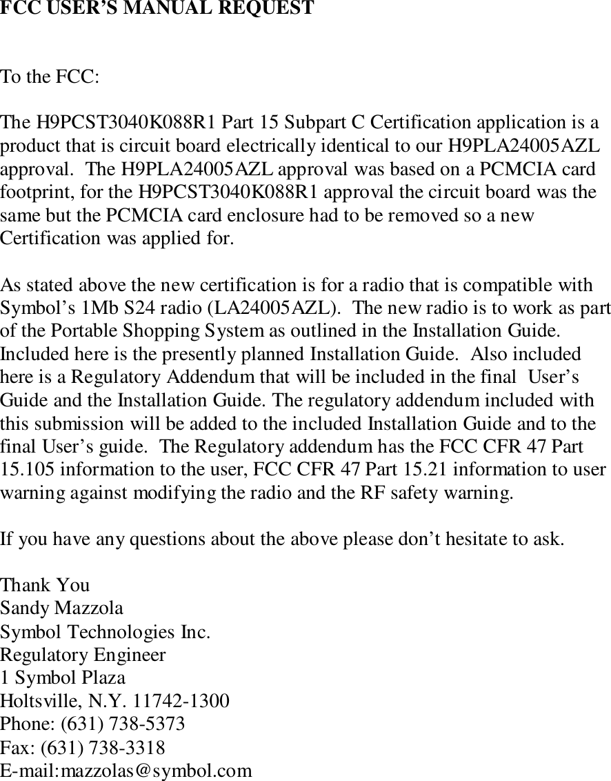 FCC USER’S MANUAL REQUESTTo the FCC:The H9PCST3040K088R1 Part 15 Subpart C Certification application is aproduct that is circuit board electrically identical to our H9PLA24005AZLapproval.  The H9PLA24005AZL approval was based on a PCMCIA cardfootprint, for the H9PCST3040K088R1 approval the circuit board was thesame but the PCMCIA card enclosure had to be removed so a newCertification was applied for.As stated above the new certification is for a radio that is compatible withSymbol’s 1Mb S24 radio (LA24005AZL).  The new radio is to work as partof the Portable Shopping System as outlined in the Installation Guide.Included here is the presently planned Installation Guide.  Also includedhere is a Regulatory Addendum that will be included in the final  User’sGuide and the Installation Guide. The regulatory addendum included withthis submission will be added to the included Installation Guide and to thefinal User’s guide.  The Regulatory addendum has the FCC CFR 47 Part15.105 information to the user, FCC CFR 47 Part 15.21 information to userwarning against modifying the radio and the RF safety warning.If you have any questions about the above please don’t hesitate to ask.Thank YouSandy MazzolaSymbol Technologies Inc.Regulatory Engineer1 Symbol PlazaHoltsville, N.Y. 11742-1300Phone: (631) 738-5373Fax: (631) 738-3318E-mail:mazzolas@symbol.com