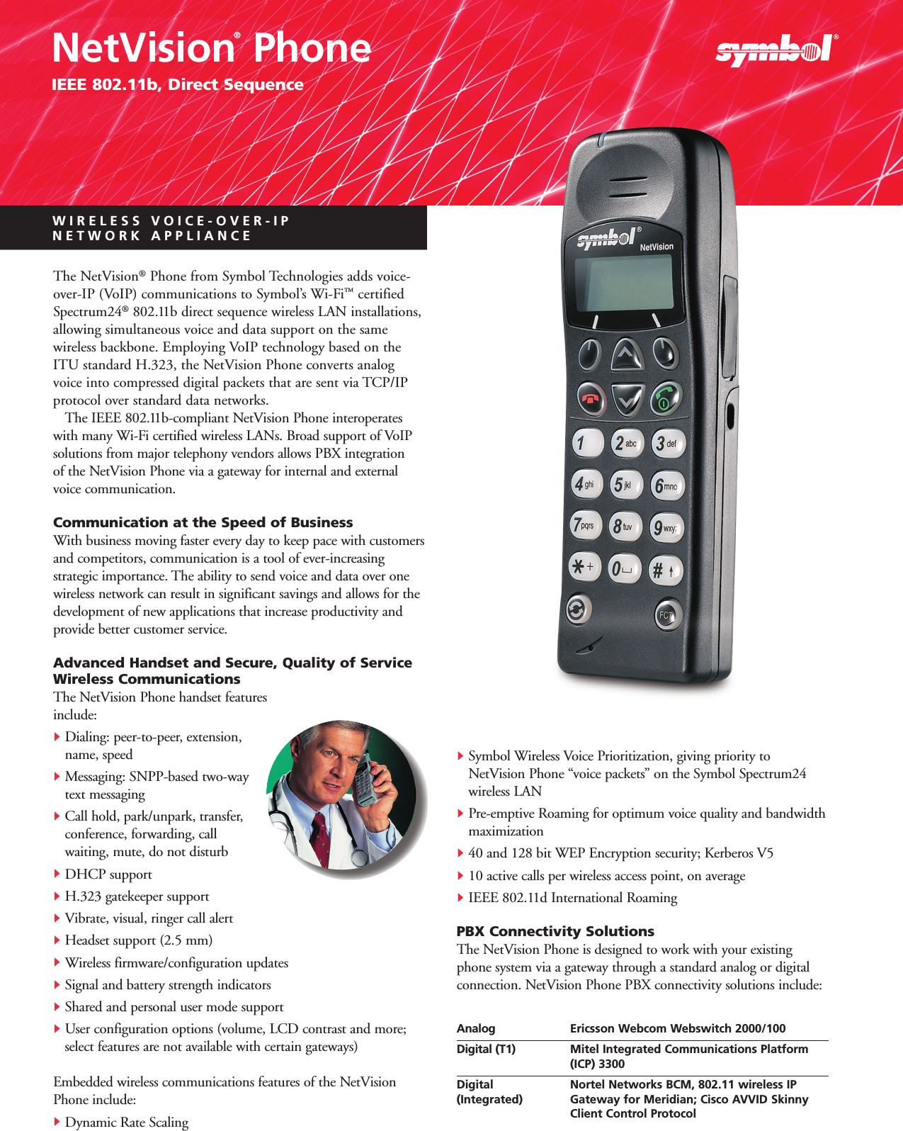 WIRELESS VOICE-OVER-IP NETWORK APPLIANCENetVision®PhoneIEEE 802.11b, Direct SequenceThe NetVision®Phone from Symbol Technologies adds voice-over-IP (VoIP) communications to Symbol’s Wi-Fi™certifiedSpectrum24®802.11b direct sequence wireless LAN installations,allowing simultaneous voice and data support on the same wireless backbone. Employing VoIP technology based on theITU standard H.323, the NetVision Phone converts analogvoice into compressed digital packets that are sent via TCP/IPprotocol over standard data networks.The IEEE 802.11b-compliant NetVision Phone interoperateswith many Wi-Fi certified wireless LANs. Broad support of VoIP solutions from major telephony vendors allows PBX integration of the NetVision Phone via a gateway for internal and externalvoice communication.Communication at the Speed of Business With business moving faster every day to keep pace with customersand competitors, communication is a tool of ever-increasing strategic importance. The ability to send voice and data over onewireless network can result in significant savings and allows for thedevelopment of new applications that increase productivity andprovide better customer service. Advanced Handset and Secure, Quality of ServiceWireless Communications The NetVision Phone handset features include:ᮣDialing: peer-to-peer, extension, name, speedᮣMessaging: SNPP-based two-way text messagingᮣCall hold, park/unpark, transfer, conference, forwarding, callwaiting, mute, do not disturbᮣDHCP supportᮣH.323 gatekeeper support ᮣVibrate, visual, ringer call alertᮣHeadset support (2.5 mm)ᮣWireless firmware/configuration updatesᮣSignal and battery strength indicatorsᮣShared and personal user mode supportᮣUser configuration options (volume, LCD contrast and more; select features are not available with certain gateways)Embedded wireless communications features of the NetVisionPhone include:ᮣDynamic Rate ScalingᮣSymbol Wireless Voice Prioritization, giving priority toNetVision Phone “voice packets” on the Symbol Spectrum24wireless LANᮣPre-emptive Roaming for optimum voice quality and bandwidthmaximizationᮣ40 and 128 bit WEP Encryption security; Kerberos V5ᮣ10 active calls per wireless access point, on averageᮣIEEE 802.11d International RoamingPBX Connectivity SolutionsThe NetVision Phone is designed to work with your existingphone system via a gateway through a standard analog or digitalconnection. NetVision Phone PBX connectivity solutions include:Analog Ericsson Webcom Webswitch 2000/100 Digital (T1) Mitel Integrated Communications Platform (ICP) 3300Digital Nortel Networks BCM, 802.11 wireless IP(Integrated) Gateway for Meridian; Cisco AVVID Skinny Client Control Protocol