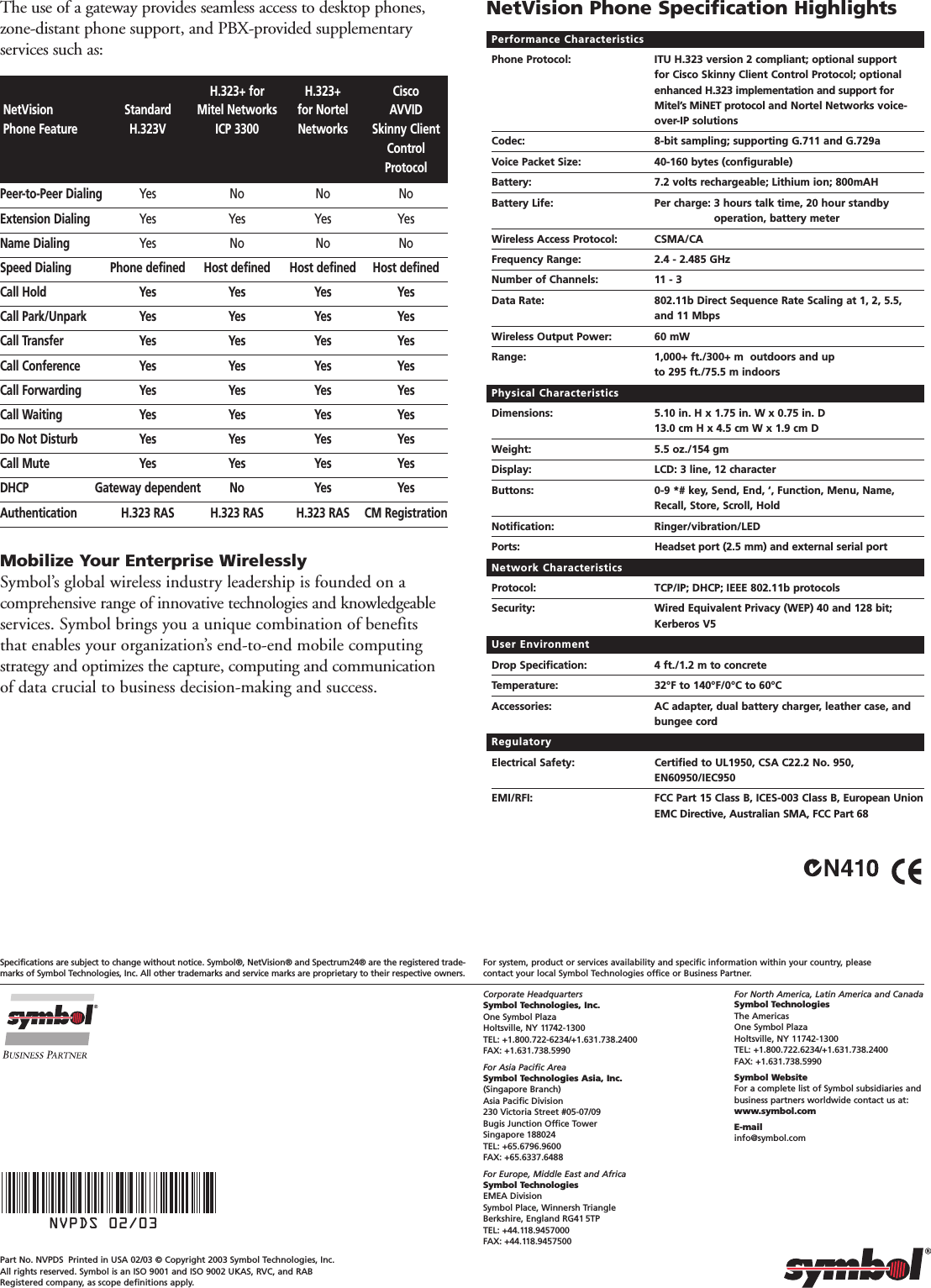 For North America, Latin America and CanadaSymbol TechnologiesThe AmericasOne Symbol PlazaHoltsville, NY 11742-1300TEL: +1.800.722.6234/+1.631.738.2400FAX: +1.631.738.5990Symbol WebsiteFor a complete list of Symbol subsidiaries andbusiness partners worldwide contact us at:www.symbol.comE-mailinfo@symbol.comCorporate HeadquartersSymbol Technologies, Inc.One Symbol PlazaHoltsville, NY 11742-1300TEL: +1.800.722-6234/+1.631.738.2400FAX: +1.631.738.5990For Asia Pacific AreaSymbol Technologies Asia, Inc.(Singapore Branch)Asia Pacific Division230 Victoria Street #05-07/09 Bugis Junction Office TowerSingapore 188024TEL: +65.6796.9600FAX: +65.6337.6488For Europe, Middle East and AfricaSymbol TechnologiesEMEA DivisionSymbol Place, Winnersh Triangle Berkshire, England RG41 5TPTEL: +44.118.9457000FAX: +44.118.9457500For system, product or services availability and specific information within your country, please contact your local Symbol Technologies office or Business Partner.Specifications are subject to change without notice. Symbol®, NetVision® and Spectrum24® are the registered trade-marks of Symbol Technologies, Inc. All other trademarks and service marks are proprietary to their respective owners.Part No. NVPDS Printed in USA 02/03 © Copyright 2003 Symbol Technologies, Inc. All rights reserved. Symbol is an ISO 9001 and ISO 9002 UKAS, RVC, and RABRegistered company, as scope definitions apply.NVPDS 02/03The use of a gateway provides seamless access to desktop phones,zone-distant phone support, and PBX-provided supplementaryservices such as: Performance CharacteristicsPhone Protocol: ITU H.323 version 2 compliant; optional support for Cisco Skinny Client Control Protocol; optionalenhanced H.323 implementation and support forMitel’s MiNET protocol and Nortel Networks voice-over-IP solutionsCodec: 8-bit sampling; supporting G.711 and G.729aVoice Packet Size: 40-160 bytes (configurable)Battery: 7.2 volts rechargeable; Lithium ion; 800mAHBattery Life:  Per charge: 3 hours talk time, 20 hour standby operation, battery meterWireless Access Protocol: CSMA/CAFrequency Range: 2.4 - 2.485 GHzNumber of Channels: 11 - 3Data Rate: 802.11b Direct Sequence Rate Scaling at 1, 2, 5.5, and 11 MbpsWireless Output Power: 60 mWRange: 1,000+ ft./300+ m  outdoors and up to 295 ft./75.5 m indoorsPhysical CharacteristicsDimensions: 5.10 in. H x 1.75 in. W x 0.75 in. D13.0 cm H x 4.5 cm W x 1.9 cm DWeight:  5.5 oz./154 gmDisplay: LCD: 3 line, 12 characterButtons: 0-9 *# key, Send, End, ‘, Function, Menu, Name,Recall, Store, Scroll, HoldNotification: Ringer/vibration/LEDPorts: Headset port (2.5 mm) and external serial portNetwork CharacteristicsProtocol: TCP/IP; DHCP; IEEE 802.11b protocolsSecurity: Wired Equivalent Privacy (WEP) 40 and 128 bit; Kerberos V5User EnvironmentDrop Specification: 4 ft./1.2 m to concreteTemperature: 32°F to 140°F/0°C to 60°CAccessories: AC adapter, dual battery charger, leather case, andbungee cordRegulatoryElectrical Safety: Certified to UL1950, CSA C22.2 No. 950,EN60950/IEC950EMI/RFI: FCC Part 15 Class B, ICES-003 Class B, European UnionEMC Directive, Australian SMA, FCC Part 68NetVision Phone Specification HighlightsMobilize Your Enterprise WirelesslySymbol’s global wireless industry leadership is founded on a comprehensive range of innovative technologies and knowledgeableservices. Symbol brings you a unique combination of benefitsthat enables your organization’s end-to-end mobile computingstrategy and optimizes the capture, computing and communicationof data crucial to business decision-making and success.H.323+ for H.323+ CiscoNetVision Standard Mitel Networks for Nortel AVVIDPhone Feature H.323V ICP 3300 Networks Skinny ClientControlProtocolPeer-to-Peer Dialing Yes No No NoExtension Dialing Yes Yes Yes YesName Dialing Yes No No NoSpeed Dialing Phone defined Host defined Host defined Host definedCall Hold Yes Yes Yes YesCall Park/Unpark Yes Yes Yes YesCall Transfer Yes Yes Yes YesCall Conference Yes Yes Yes YesCall Forwarding Yes Yes Yes YesCall Waiting Yes Yes Yes YesDo Not Disturb Yes Yes Yes YesCall Mute Yes Yes Yes YesDHCP Gateway dependent No Yes YesAuthentication H.323 RAS H.323 RAS H.323 RAS CM Registration
