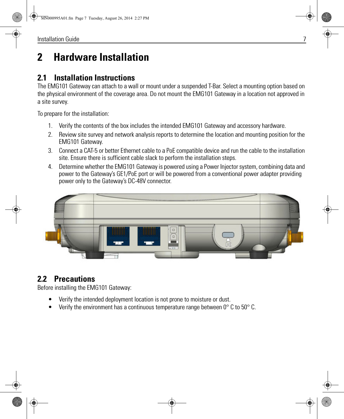 Installation Guide 72 Hardware Installation2.1    Installation InstructionsThe EMG101 Gateway can attach to a wall or mount under a suspended T-Bar. Select a mounting option based on the physical environment of the coverage area. Do not mount the EMG101 Gateway in a location not approved in a site survey.To prepare for the installation:1. Verify the contents of the box includes the intended EMG101 Gateway and accessory hardware.2. Review site survey and network analysis reports to determine the location and mounting position for the EMG101 Gateway.3. Connect a CAT-5 or better Ethernet cable to a PoE compatible device and run the cable to the installation site. Ensure there is sufficient cable slack to perform the installation steps.4. Determine whether the EMG101 Gateway is powered using a Power Injector system, combining data and power to the Gateway’s GE1/PoE port or will be powered from a conventional power adapter providing power only to the Gateway’s DC-48V connector.2.2    PrecautionsBefore installing the EMG101 Gateway:• Verify the intended deployment location is not prone to moisture or dust.• Verify the environment has a continuous temperature range between 0° C to 50° C.MN000995A01.fm  Page 7  Tuesday, August 26, 2014  2:27 PM