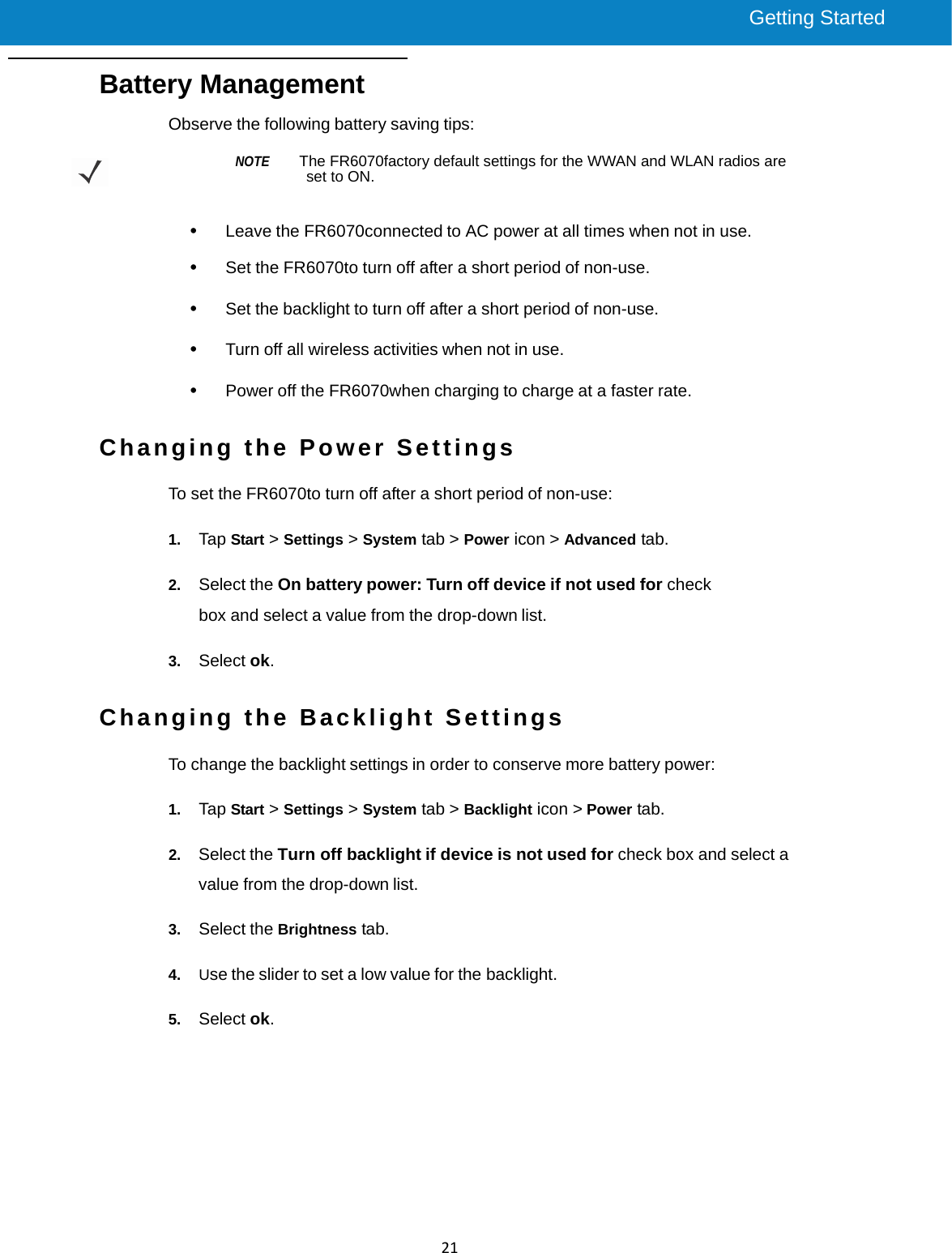 Getting Started     FR6800 UserGuide 21 Battery Management Observe the following battery saving tips:  NOTE    The FR6070factory default settings for the WWAN and WLAN radios are set to ON.   •   Leave the FR6070connected to AC power at all times when not in use.  •   Set the FR6070to turn off after a short period of non-use.  •   Set the backlight to turn off after a short period of non-use.  •   Turn off all wireless activities when not in use.  •   Power off the FR6070when charging to charge at a faster rate.   Changing the Power Settings  To set the FR6070to turn off after a short period of non-use:  1.  Tap Start &gt; Settings &gt; System tab &gt; Power icon &gt; Advanced tab.  2.  Select the On battery power: Turn off device if not used for check box and select a value from the drop-down list.  3.  Select ok.   Changing the Backlight Settings  To change the backlight settings in order to conserve more battery power:    1.  Tap Start &gt; Settings &gt; System tab &gt; Backlight icon &gt; Power tab.  2.  Select the Turn off backlight if device is not used for check box and select a value from the drop-down list.  3.  Select the Brightness tab.  4.  Use the slider to set a low value for the backlight.  5.  Select ok.    
