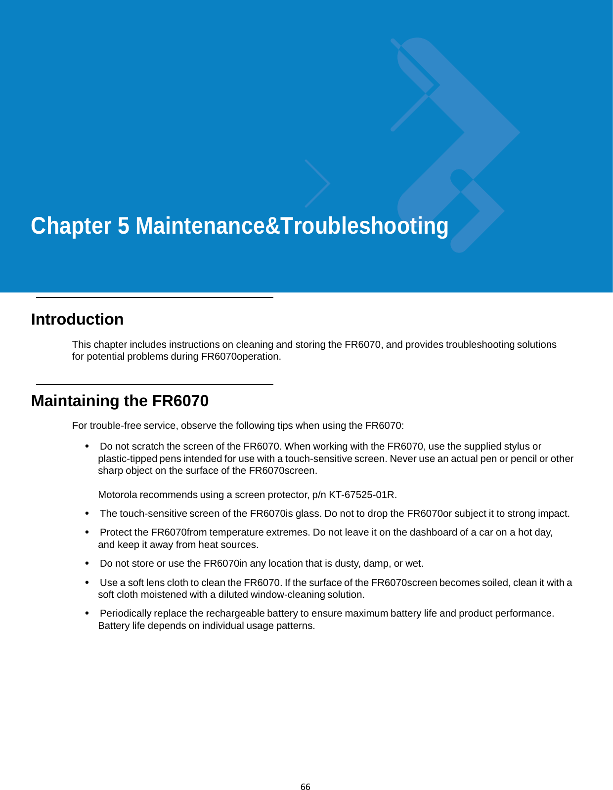  66             Chapter 5 Maintenance&amp;Troubleshooting       Introduction  This chapter includes instructions on cleaning and storing the FR6070, and provides troubleshooting solutions for potential problems during FR6070operation.    Maintaining the FR6070  For trouble-free service, observe the following tips when using the FR6070:  •  Do not scratch the screen of the FR6070. When working with the FR6070, use the supplied stylus or plastic-tipped pens intended for use with a touch-sensitive screen. Never use an actual pen or pencil or other sharp object on the surface of the FR6070screen.  Motorola recommends using a screen protector, p/n KT-67525-01R.  •  The touch-sensitive screen of the FR6070is glass. Do not to drop the FR6070or subject it to strong impact.  •  Protect the FR6070from temperature extremes. Do not leave it on the dashboard of a car on a hot day, and keep it away from heat sources.  •  Do not store or use the FR6070in any location that is dusty, damp, or wet.  •  Use a soft lens cloth to clean the FR6070. If the surface of the FR6070screen becomes soiled, clean it with a soft cloth moistened with a diluted window-cleaning solution.  •  Periodically replace the rechargeable battery to ensure maximum battery life and product performance. Battery life depends on individual usage patterns. 