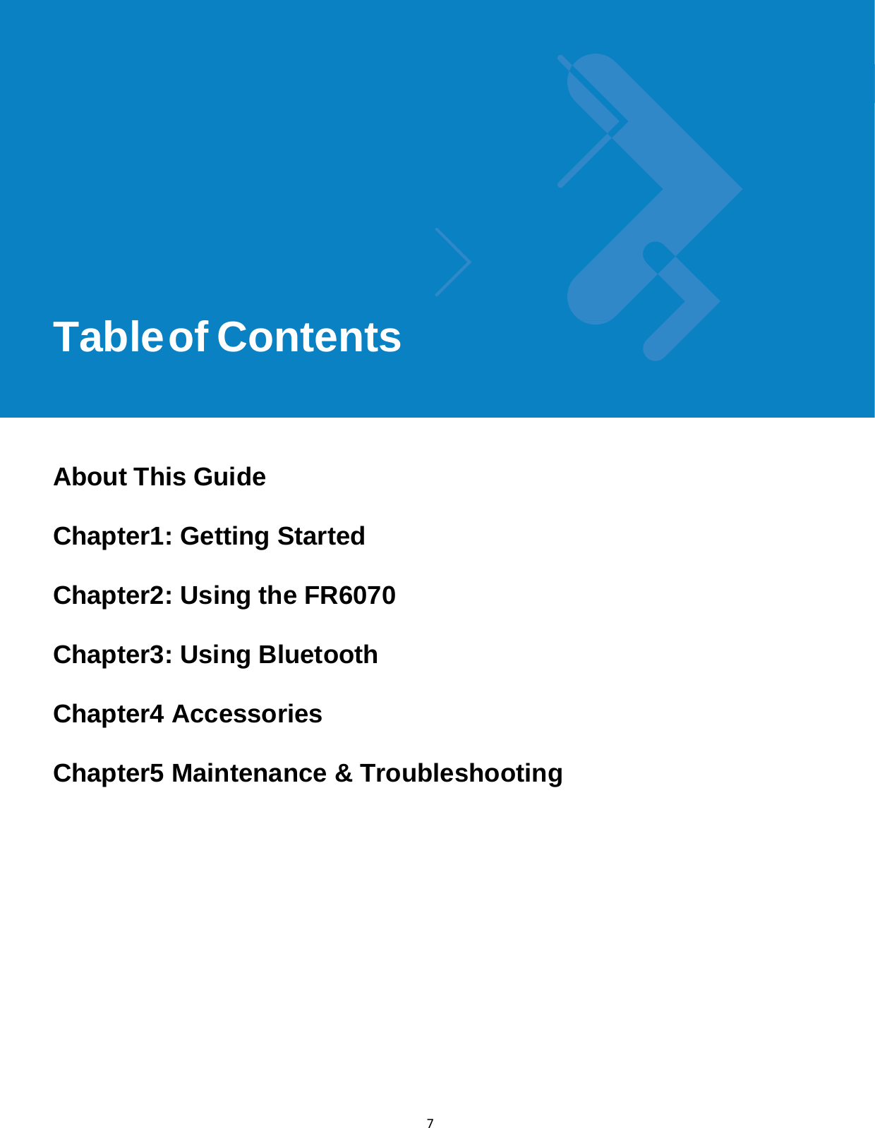 Table of Contentsix 7               Table of Contents        About This Guide  Chapter1: Getting Started  Chapter2: Using the FR6070  Chapter3: Using Bluetooth  Chapter4 Accessories  Chapter5 Maintenance &amp; Troubleshooting      