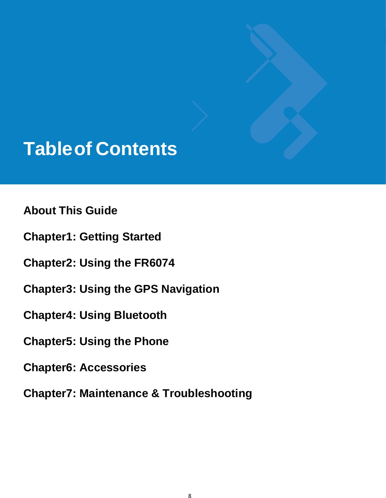 Table of Contentsix 8               Table of Contents        About This Guide  Chapter1: Getting Started  Chapter2: Using the FR6074  Chapter3: Using the GPS Navigation  Chapter4: Using Bluetooth  Chapter5: Using the Phone  Chapter6: Accessories  Chapter7: Maintenance &amp; Troubleshooting      