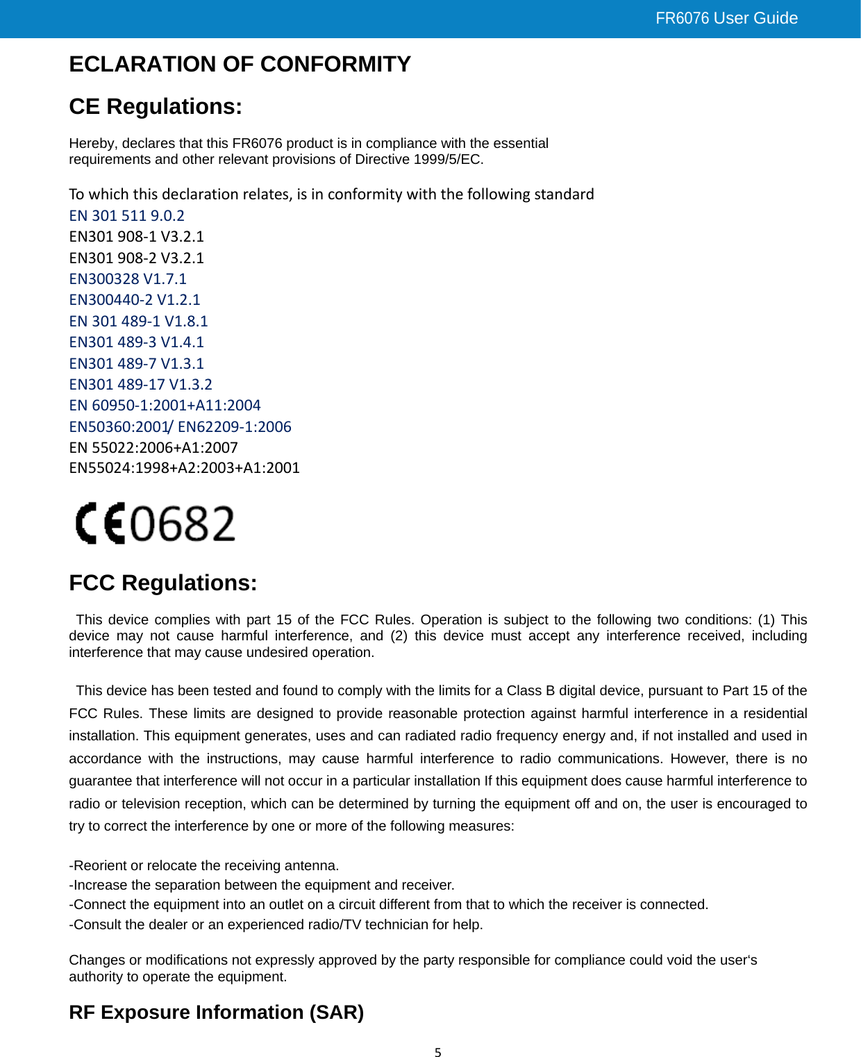 FR6076 User Guide    5ECLARATION OF CONFORMITY  CE Regulations:  Hereby, declares that this FR6076 product is in compliance with the essential requirements and other relevant provisions of Directive 1999/5/EC.    Towhichthisdeclarationrelates,isinconformitywiththefollowingstandard EN3015119.0.2EN301908‐1V3.2.1EN301908‐2V3.2.1EN300328V1.7.1EN300440‐2V1.2.1EN301489‐1V1.8.1EN301489‐3V1.4.1EN301489‐7V1.3.1EN301489‐17V1.3.2EN60950‐1:2001+A11:2004EN50360:2001/EN62209‐1:2006EN55022:2006+A1:2007EN55024:1998+A2:2003+A1:2001   FCC Regulations:  This device complies with part 15 of the FCC Rules. Operation is subject to the following two conditions: (1) This device may not cause harmful interference, and (2) this device must accept any interference received, including interference that may cause undesired operation.  This device has been tested and found to comply with the limits for a Class B digital device, pursuant to Part 15 of the FCC Rules. These limits are designed to provide reasonable protection against harmful interference in a residential installation. This equipment generates, uses and can radiated radio frequency energy and, if not installed and used in accordance with the instructions, may cause harmful interference to radio communications. However, there is no guarantee that interference will not occur in a particular installation If this equipment does cause harmful interference to radio or television reception, which can be determined by turning the equipment off and on, the user is encouraged to try to correct the interference by one or more of the following measures:  -Reorient or relocate the receiving antenna. -Increase the separation between the equipment and receiver. -Connect the equipment into an outlet on a circuit different from that to which the receiver is connected. -Consult the dealer or an experienced radio/TV technician for help.  Changes or modifications not expressly approved by the party responsible for compliance could void the user‘s authority to operate the equipment.  RF Exposure Information (SAR) 