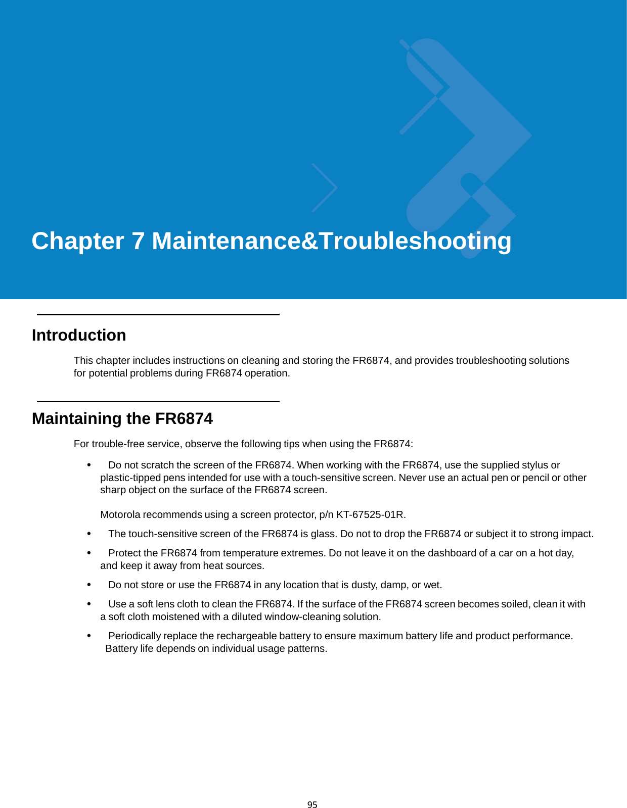  95              Chapter 7 Maintenance&amp;Troubleshooting       Introduction  This chapter includes instructions on cleaning and storing the FR6874, and provides troubleshooting solutions for potential problems during FR6874 operation.    Maintaining the FR6874  For trouble-free service, observe the following tips when using the FR6874:  •   Do not scratch the screen of the FR6874. When working with the FR6874, use the supplied stylus or plastic-tipped pens intended for use with a touch-sensitive screen. Never use an actual pen or pencil or other sharp object on the surface of the FR6874 screen.  Motorola recommends using a screen protector, p/n KT-67525-01R.  •   The touch-sensitive screen of the FR6874 is glass. Do not to drop the FR6874 or subject it to strong impact.  •   Protect the FR6874 from temperature extremes. Do not leave it on the dashboard of a car on a hot day, and keep it away from heat sources.  •   Do not store or use the FR6874 in any location that is dusty, damp, or wet.  •   Use a soft lens cloth to clean the FR6874. If the surface of the FR6874 screen becomes soiled, clean it with a soft cloth moistened with a diluted window-cleaning solution.  •   Periodically replace the rechargeable battery to ensure maximum battery life and product performance. Battery life depends on individual usage patterns. 