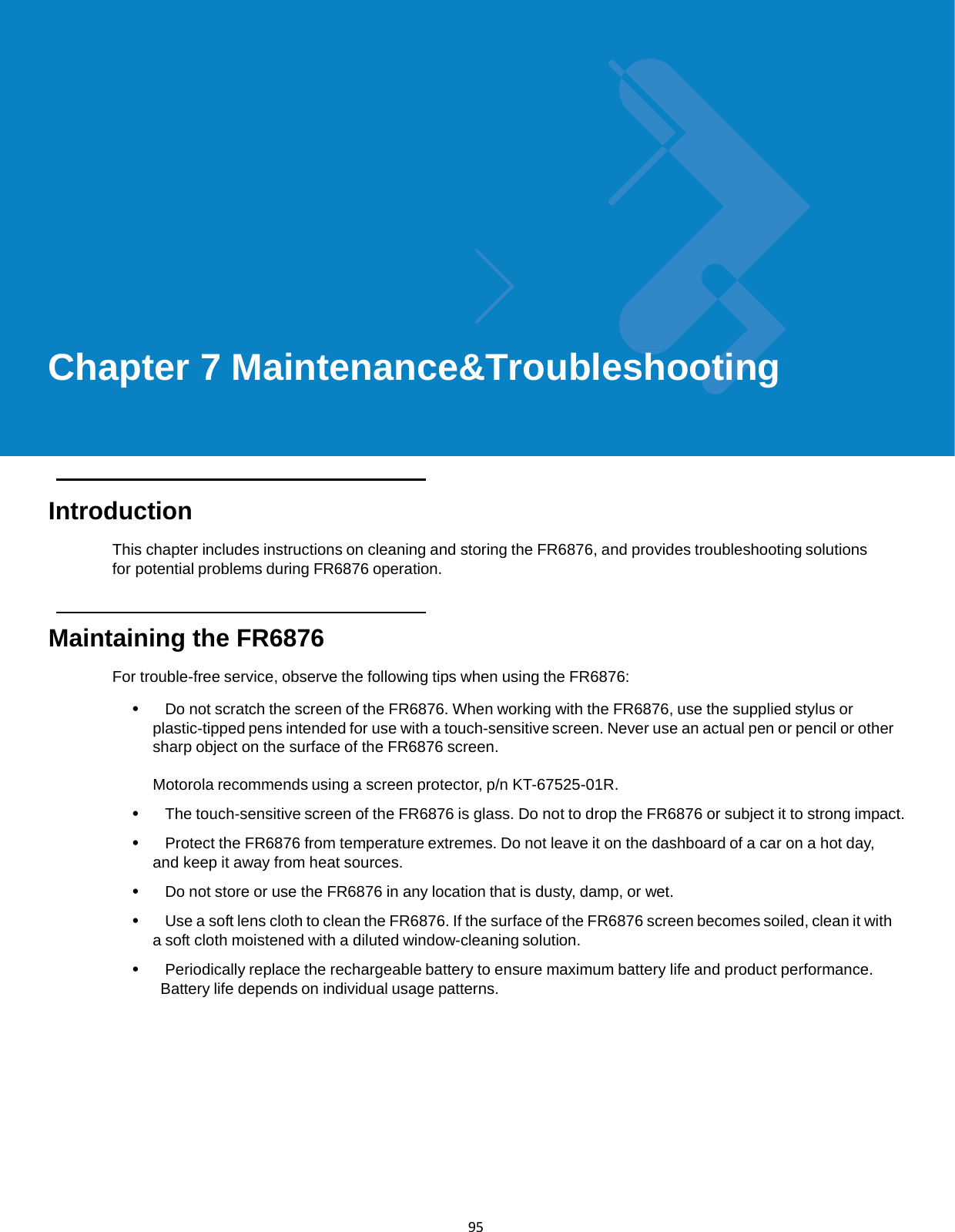  95              Chapter 7 Maintenance&amp;Troubleshooting       Introduction  This chapter includes instructions on cleaning and storing the FR6876, and provides troubleshooting solutions for potential problems during FR6876 operation.    Maintaining the FR6876  For trouble-free service, observe the following tips when using the FR6876:  •   Do not scratch the screen of the FR6876. When working with the FR6876, use the supplied stylus or plastic-tipped pens intended for use with a touch-sensitive screen. Never use an actual pen or pencil or other sharp object on the surface of the FR6876 screen.  Motorola recommends using a screen protector, p/n KT-67525-01R.  •   The touch-sensitive screen of the FR6876 is glass. Do not to drop the FR6876 or subject it to strong impact.  •   Protect the FR6876 from temperature extremes. Do not leave it on the dashboard of a car on a hot day, and keep it away from heat sources.  •   Do not store or use the FR6876 in any location that is dusty, damp, or wet.  •   Use a soft lens cloth to clean the FR6876. If the surface of the FR6876 screen becomes soiled, clean it with a soft cloth moistened with a diluted window-cleaning solution.  •   Periodically replace the rechargeable battery to ensure maximum battery life and product performance. Battery life depends on individual usage patterns. 