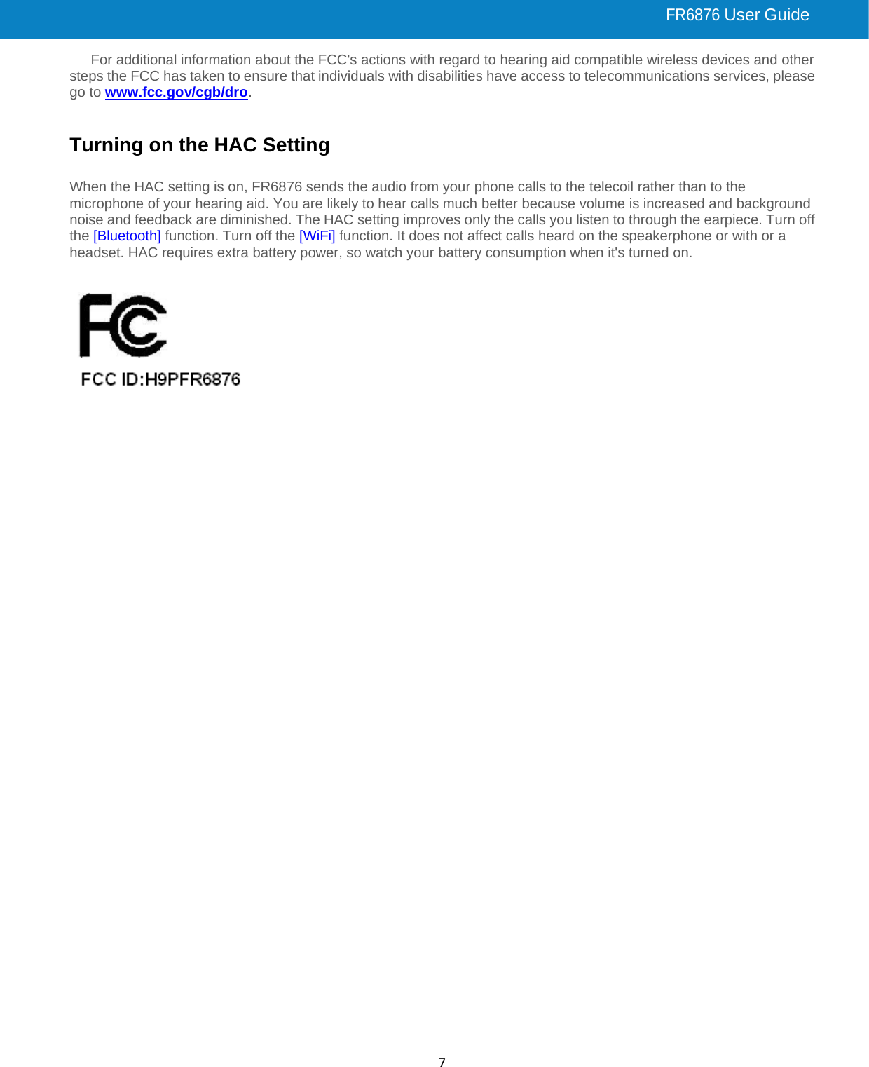  FR6876 User Guide 7For additional information about the FCC&apos;s actions with regard to hearing aid compatible wireless devices and other steps the FCC has taken to ensure that individuals with disabilities have access to telecommunications services, please go to www.fcc.gov/cgb/dro.   Turning on the HAC Setting  When the HAC setting is on, FR6876 sends the audio from your phone calls to the telecoil rather than to the microphone of your hearing aid. You are likely to hear calls much better because volume is increased and background noise and feedback are diminished. The HAC setting improves only the calls you listen to through the earpiece. Turn off the [Bluetooth] function. Turn off the [WiFi] function. It does not affect calls heard on the speakerphone or with or a headset. HAC requires extra battery power, so watch your battery consumption when it&apos;s turned on.            