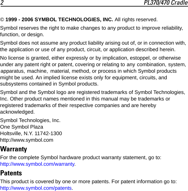 2 PL370/470 Cradle© 1999 - 2006 SYMBOL TECHNOLOGIES, INC. All rights reserved.Symbol reserves the right to make changes to any product to improve reliability, function, or design.Symbol does not assume any product liability arising out of, or in connection with, the application or use of any product, circuit, or application described herein.No license is granted, either expressly or by implication, estoppel, or otherwise under any patent right or patent, covering or relating to any combination, system, apparatus, machine,  material, method, or process in which Symbol products might be used. An implied license exists only for equipment, circuits, and subsystems contained in Symbol products.Symbol and the Symbol logo are registered trademarks of Symbol Technologies, Inc. Other product names mentioned in this manual may be trademarks or registered trademarks of their respective companies and are hereby acknowledged.Symbol Technologies, Inc.One Symbol PlazaHoltsville, N.Y. 11742-1300http://www.symbol.comWarrantyFor the complete Symbol hardware product warranty statement, go to:http://www.symbol.com/warranty.PatentsThis product is covered by one or more patents. For patent information go to: http://www.symbol.com/patents.