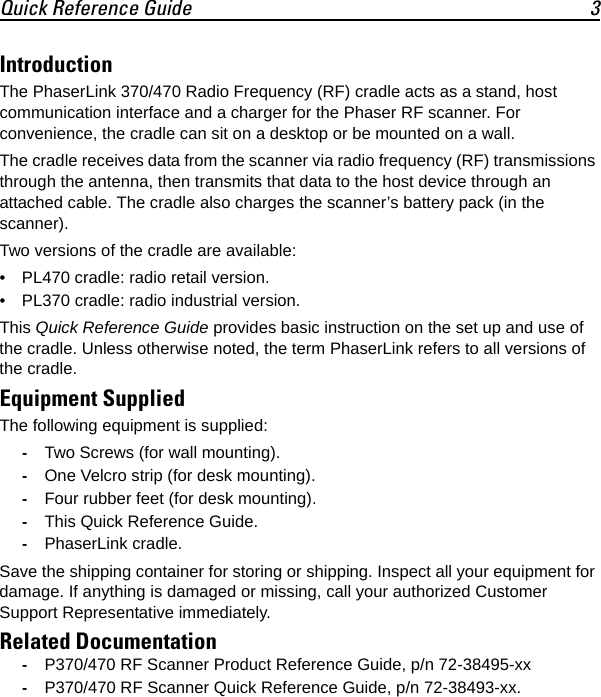 Quick Reference Guide 3IntroductionThe PhaserLink 370/470 Radio Frequency (RF) cradle acts as a stand, host communication interface and a charger for the Phaser RF scanner. For convenience, the cradle can sit on a desktop or be mounted on a wall.The cradle receives data from the scanner via radio frequency (RF) transmissions through the antenna, then transmits that data to the host device through an attached cable. The cradle also charges the scanner’s battery pack (in the scanner).Two versions of the cradle are available:• PL470 cradle: radio retail version.• PL370 cradle: radio industrial version.This Quick Reference Guide provides basic instruction on the set up and use of the cradle. Unless otherwise noted, the term PhaserLink refers to all versions of the cradle.Equipment SuppliedThe following equipment is supplied: -Two Screws (for wall mounting).-One Velcro strip (for desk mounting).-Four rubber feet (for desk mounting).-This Quick Reference Guide.-PhaserLink cradle.Save the shipping container for storing or shipping. Inspect all your equipment for damage. If anything is damaged or missing, call your authorized Customer Support Representative immediately.Related Documentation-P370/470 RF Scanner Product Reference Guide, p/n 72-38495-xx-P370/470 RF Scanner Quick Reference Guide, p/n 72-38493-xx.