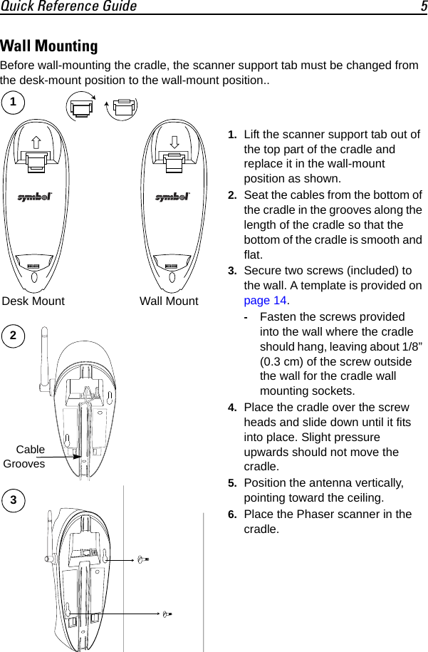 Quick Reference Guide 5Wall MountingBefore wall-mounting the cradle, the scanner support tab must be changed from the desk-mount position to the wall-mount position..Desk Mount Wall Mount1. Lift the scanner support tab out of the top part of the cradle and replace it in the wall-mount position as shown.2. Seat the cables from the bottom of the cradle in the grooves along the length of the cradle so that the bottom of the cradle is smooth and flat.3. Secure two screws (included) to the wall. A template is provided on page 14.-Fasten the screws provided into the wall where the cradle should hang, leaving about 1/8” (0.3 cm) of the screw outside the wall for the cradle wall mounting sockets.4. Place the cradle over the screw heads and slide down until it fits into place. Slight pressure upwards should not move the cradle.5. Position the antenna vertically, pointing toward the ceiling.6. Place the Phaser scanner in the cradle.12CableGrooves3