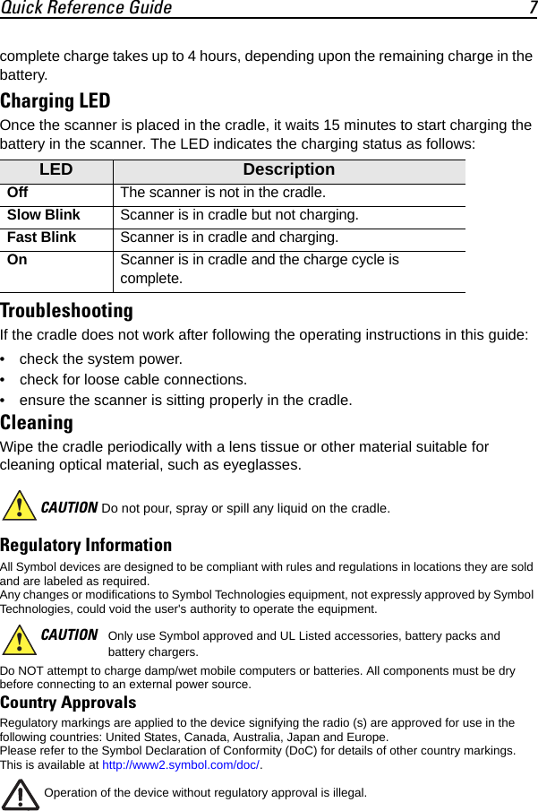 Quick Reference Guide 7complete charge takes up to 4 hours, depending upon the remaining charge in the battery.Charging LEDOnce the scanner is placed in the cradle, it waits 15 minutes to start charging the battery in the scanner. The LED indicates the charging status as follows:TroubleshootingIf the cradle does not work after following the operating instructions in this guide:• check the system power.• check for loose cable connections.• ensure the scanner is sitting properly in the cradle.CleaningWipe the cradle periodically with a lens tissue or other material suitable for cleaning optical material, such as eyeglasses.Regulatory Information All Symbol devices are designed to be compliant with rules and regulations in locations they are sold and are labeled as required.Any changes or modifications to Symbol Technologies equipment, not expressly approved by Symbol Technologies, could void the user&apos;s authority to operate the equipment.Do NOT attempt to charge damp/wet mobile computers or batteries. All components must be dry before connecting to an external power source.Country Approvals Regulatory markings are applied to the device signifying the radio (s) are approved for use in the following countries: United States, Canada, Australia, Japan and Europe.Please refer to the Symbol Declaration of Conformity (DoC) for details of other country markings. This is available at http://www2.symbol.com/doc/.Operation of the device without regulatory approval is illegal.LED DescriptionOffThe scanner is not in the cradle.Slow BlinkScanner is in cradle but not charging.Fast BlinkScanner is in cradle and charging.OnScanner is in cradle and the charge cycle is complete.CAUTION Do not pour, spray or spill any liquid on the cradle.CAUTION Only use Symbol approved and UL Listed accessories, battery packs and battery chargers.