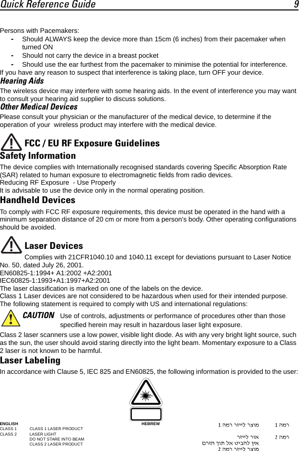 Quick Reference Guide 9Persons with Pacemakers:-Should ALWAYS keep the device more than 15cm (6 inches) from their pacemaker when  turned ON-Should not carry the device in a breast pocket-Should use the ear furthest from the pacemaker to minimise the potential for interference.If you have any reason to suspect that interference is taking place, turn OFF your device.Hearing AidsThe wireless device may interfere with some hearing aids. In the event of interference you may want to consult your hearing aid supplier to discuss solutions.Other Medical DevicesPlease consult your physician or the manufacturer of the medical device, to determine if the operation of your  wireless product may interfere with the medical device.FCC / EU RF Exposure GuidelinesSafety InformationThe device complies with Internationally recognised standards covering Specific Absorption Rate (SAR) related to human exposure to electromagnetic fields from radio devices.Reducing RF Exposure  - Use Properly It is advisable to use the device only in the normal operating position. Handheld Devices To comply with FCC RF exposure requirements, this device must be operated in the hand with a minimum separation distance of 20 cm or more from a person&apos;s body. Other operating configurations should be avoided.Laser DevicesComplies with 21CFR1040.10 and 1040.11 except for deviations pursuant to Laser Notice No. 50, dated July 26, 2001. EN60825-1:1994+ A1:2002 +A2:2001IEC60825-1:1993+A1:1997+A2:2001The laser classification is marked on one of the labels on the device.Class 1 Laser devices are not considered to be hazardous when used for their intended purpose. The following statement is required to comply with US and international regulations:Class 2 laser scanners use a low power, visible light diode. As with any very bright light source, such as the sun, the user should avoid staring directly into the light beam. Momentary exposure to a Class 2 laser is not known to be harmful.Laser LabelingIn accordance with Clause 5, IEC 825 and EN60825, the following information is provided to the user:ENGLISH HEBREWCLASS 1 CLASS 1 LASER PRODUCTCLASS 2  LASER LIGHTDO NOT STARE INTO BEAMCLASS 2 LASER PRODUCTCAUTION Use of controls, adjustments or performance of procedures other than those specified herein may result in hazardous laser light exposure.