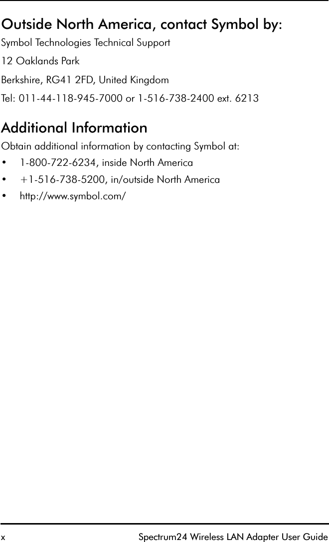 x Spectrum24 Wireless LAN Adapter User GuideOutside North America, contact Symbol by:Symbol Technologies Technical Support12 Oaklands ParkBerkshire, RG41 2FD, United KingdomTel: 011-44-118-945-7000 or 1-516-738-2400 ext. 6213Additional InformationObtain additional information by contacting Symbol at:•1-800-722-6234, inside North America •+1-516-738-5200, in/outside North America•http://www.symbol.com/