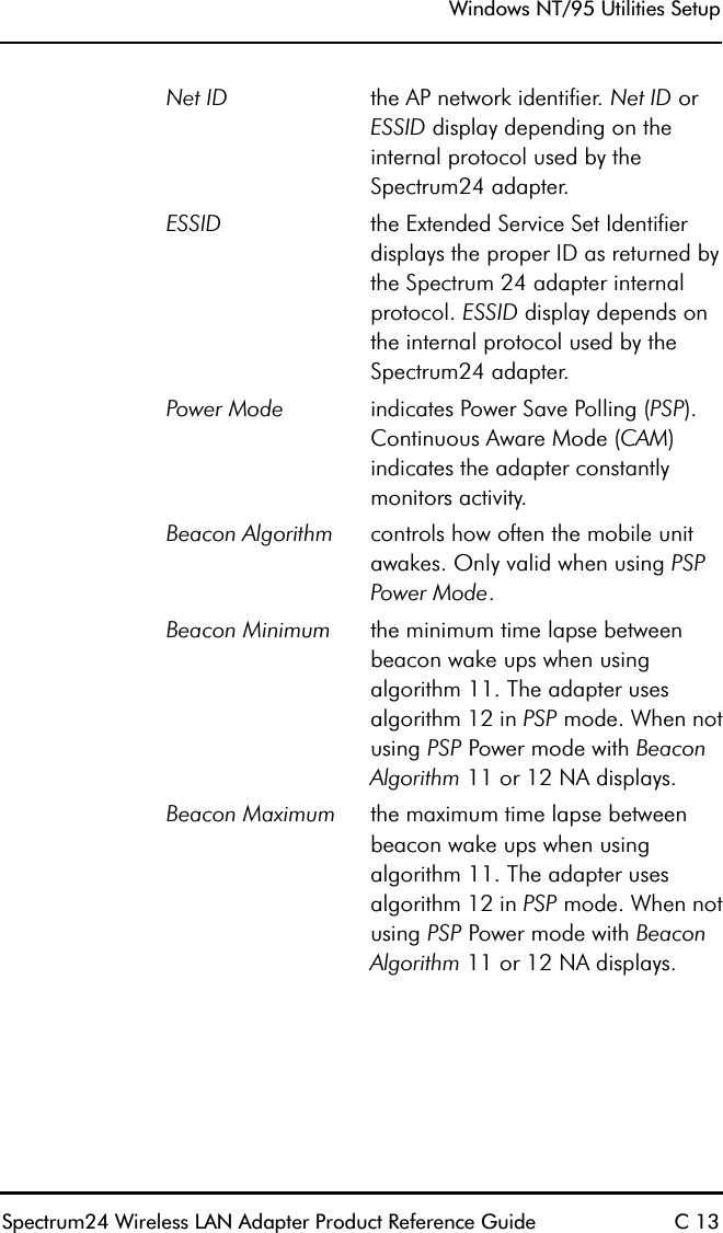 Windows NT/95 Utilities SetupSpectrum24 Wireless LAN Adapter Product Reference Guide C 13Net ID the AP network identifier. Net ID or ESSID display depending on the internal protocol used by the Spectrum24 adapter.ESSID the Extended Service Set Identifier displays the proper ID as returned by the Spectrum 24 adapter internal protocol. ESSID display depends on the internal protocol used by the Spectrum24 adapter.Power Mode indicates Power Save Polling (PSP). Continuous Aware Mode (CAM) indicates the adapter constantly monitors activity.Beacon Algorithm controls how often the mobile unit awakes. Only valid when using PSP Power Mode.Beacon Minimum the minimum time lapse between beacon wake ups when using algorithm 11. The adapter uses algorithm 12 in PSP mode. When not using PSP Power mode with Beacon Algorithm 11 or 12 NA displays.Beacon Maximum the maximum time lapse between beacon wake ups when using algorithm 11. The adapter uses algorithm 12 in PSP mode. When not using PSP Power mode with Beacon Algorithm 11 or 12 NA displays.