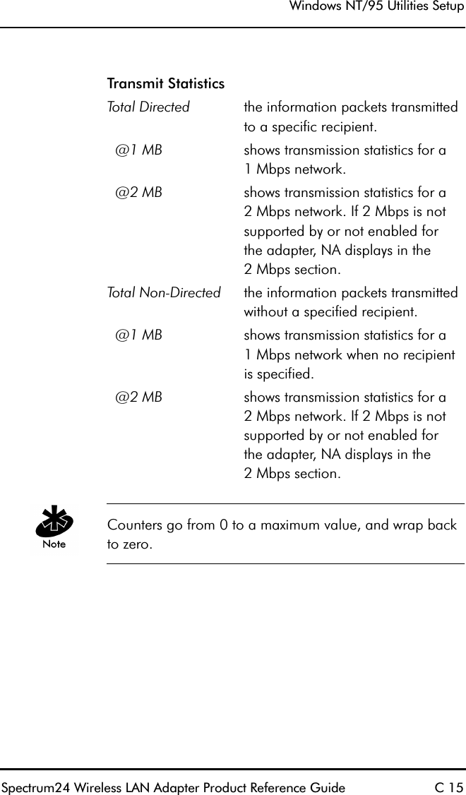 Windows NT/95 Utilities SetupSpectrum24 Wireless LAN Adapter Product Reference Guide C 15Counters go from 0 to a maximum value, and wrap back to zero.Transmit StatisticsTotal Directed the information packets transmitted to a specific recipient.  @1 MB shows transmission statistics for a1 Mbps network.  @2 MB shows transmission statistics for a2 Mbps network. If 2 Mbps is not supported by or not enabled forthe adapter, NA displays in the2 Mbps section.Total Non-Directed the information packets transmitted without a specified recipient.  @1 MB shows transmission statistics for a1 Mbps network when no recipient is specified.  @2 MB shows transmission statistics for a2 Mbps network. If 2 Mbps is not supported by or not enabled forthe adapter, NA displays in the2 Mbps section.