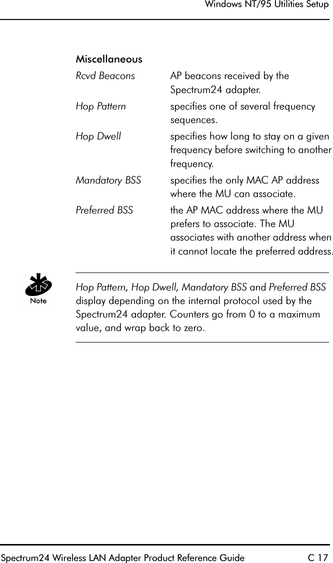 Windows NT/95 Utilities SetupSpectrum24 Wireless LAN Adapter Product Reference Guide C 17Hop Pattern, Hop Dwell, Mandatory BSS and Preferred BSS display depending on the internal protocol used by the Spectrum24 adapter. Counters go from 0 to a maximum value, and wrap back to zero.MiscellaneousRcvd Beacons AP beacons received by the Spectrum24 adapter. Hop Pattern specifies one of several frequency sequences.Hop Dwell specifies how long to stay on a given frequency before switching to another frequency.Mandatory BSS specifies the only MAC AP address where the MU can associate.Preferred BSS the AP MAC address where the MU prefers to associate. The MU associates with another address when it cannot locate the preferred address.