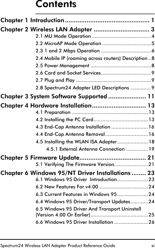 ContentsSpectrum24 Wireless LAN Adapter Product Reference Guide  xiChapter 1 Introduction............................................... 1Chapter 2 Wireless LAN Adapter ............................... 32.1 MU Mode Operation ........................................42.2 MicroAP Mode Operation .................................52.3 1 and 2 Mbps Operation ..................................62.4 Mobile IP (roaming across routers) Description ..82.5 Power Management .........................................82.6 Card and Socket Services..................................92.7 Plug and Play ...................................................92.8 Spectrum24 Adapter LED Descriptions ..............9Chapter 3 System Software Supported ..................... 11Chapter 4 Hardware Installation.............................. 134.1 Preparation ....................................................134.2 Installing the PC Card.....................................134.3 End-Cap Antenna Installation .........................164.4 End-Cap Antenna Removal.............................164.5 Installing the WLAN ISA Adapter.....................184.5.1 External Antenna Connection ...............19Chapter 5 Firmware Update..................................... 215.1 Verifying The Firmware Version.......................21Chapter 6 Windows 95/NT Driver Installations ........ 236.1 Windows 95 Driver  Introduction.....................236.2 New Features For v4.00 .................................246.3 Current Features in Windows 95.....................246.4 Windows 95 Driver/Transport Updates............246.5 Windows 95 Driver And Transport Uninstall (Version 4.00 Or Earlier).......................................256.6 Windows 95 Driver Installation .......................26